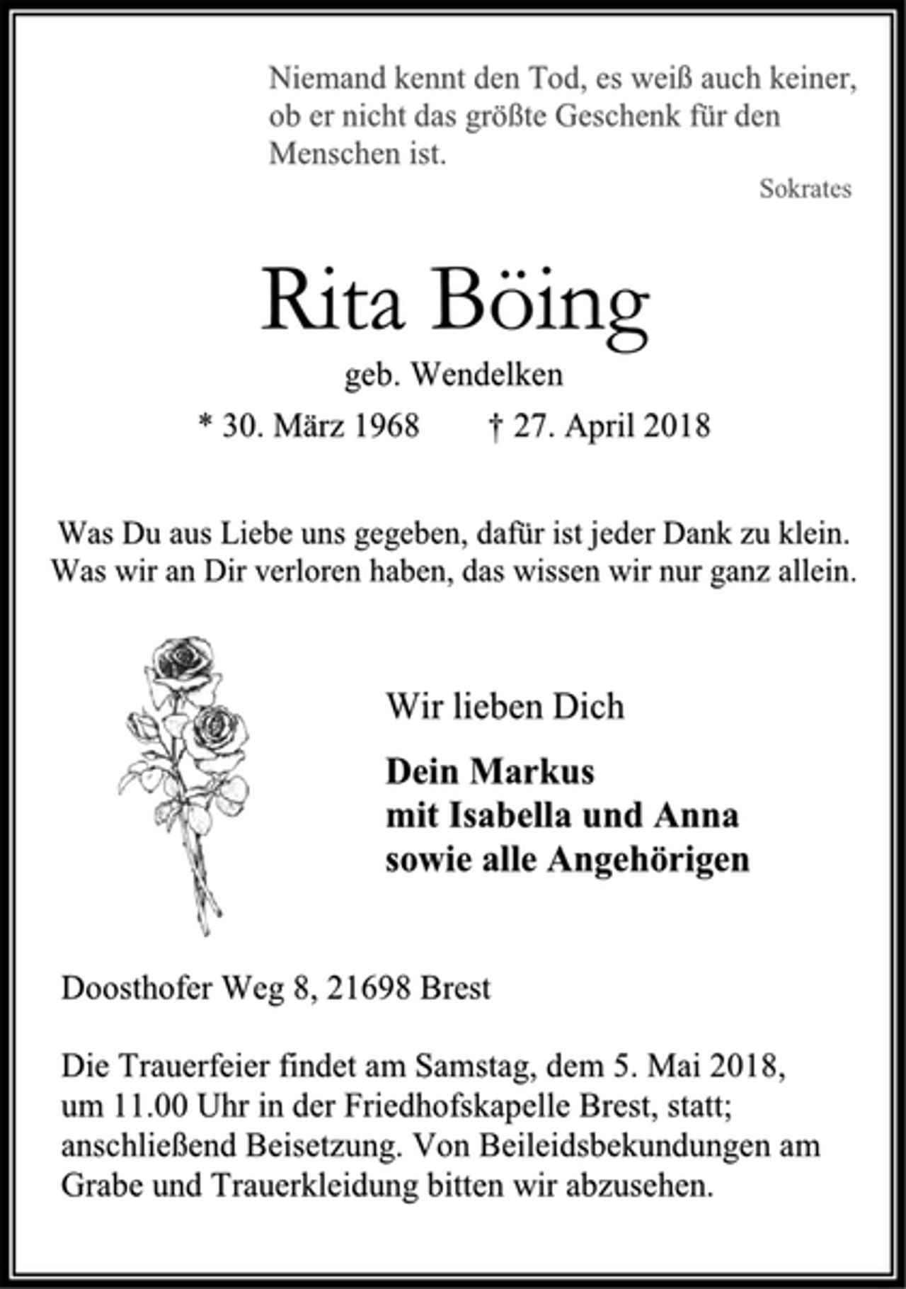 <p>Niemand kennt den Tod, es weiß auch keiner, ob er nicht das größte Geschenk für den<br />Menschen ist.<br />Sokrates<br />Rita Böing<br />geb. Wendelken<br />* 30. März 1968 † 27. April 2018<br />Was Du aus Liebe uns gegeben, dafür ist jeder Dank zu klein.<br />Was wir an Dir verloren haben, das wissen wir nur ganz allein.<br />Wir lieben Dich<br />Dein Markus<br />mit Isabella und Anna<br />sowie alle Angehörigen<br />Doosthofer Weg 8, 21698 Brest<br />Die Trauerfeier findet am Samstag, dem 5. Mai 2018,<br />um 11.00 Uhr in der Friedhofskapelle Brest, statt; anschließend Beisetzung. Von Beileidsbekundungen am Grabe und Trauerkleidung bitten wir abzusehen.</p>