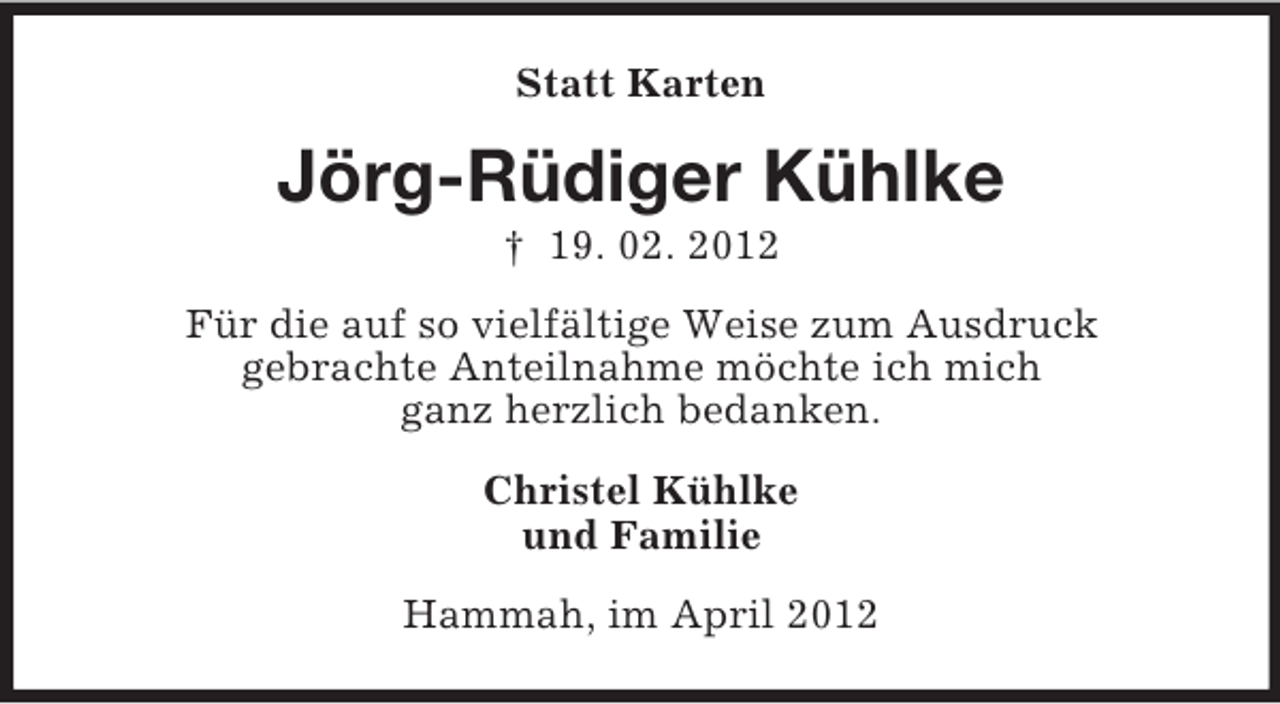 <p>Statt Karten</p><p>Jörg-Rüdiger Kühlke<br />† 19. 02. 2012<br />Für die auf so vielfältige Weise zum Ausdruck<br />gebrachte Anteilnahme möchte ich mich<br />ganz herzlich bedanken.<br />Christel Kühlke<br />und Familie<br />Hammah, im April 2012</p>