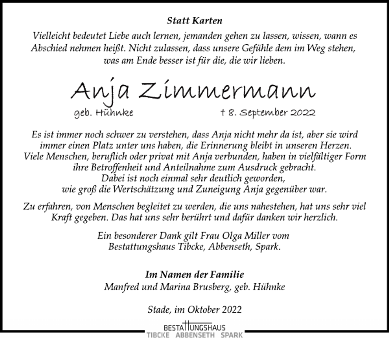 <p>Statt Karten<br />Vielleicht bedeutet Liebe auch lernen, jemanden gehen zu lassen, wissen, wann es<br />Abschied nehmen heißt. Nicht zulassen, dass unsere Gefühle dem im Weg stehen,<br />was am Ende besser ist für die, die wir lieben.<br />Anja Zimmermann<br />geb. Hühnke 8.September 2022<br />Es ist immer noch schwer zu verstehen, dass Anja nicht mehr da ist, aber sie wird<br />immer einen Platz unter uns haben, die Erinnerung bleibt in unseren Herzen.<br />Viele Menschen, beruflich oder privat mit Anja verbunden, haben in vielfältiger Form<br />ihre Betroffenheit und Anteilnahme zum Ausdruck gebracht.<br />Dabei ist noch einmal sehr deutlich geworden,<br />wie groß die Wertschätzung und Zuneigung Anja gegenüber war.<br />Zu erfahren, von Menschen begleitet zu werden, die uns nahestehen, hat uns sehr viel<br />Kraft gegeben. Das hat uns sehr berührt und dafür danken wir herzlich.<br />Ein besonderer Dank gilt Frau Olga Miller vom<br />Bestattungshaus Tibcke, Abbenseth, Spark.<br />Im Namen der Familie<br />Manfred und Marina Brusberg, geb. Hühnke<br />Stade, im Oktober 2022</p>