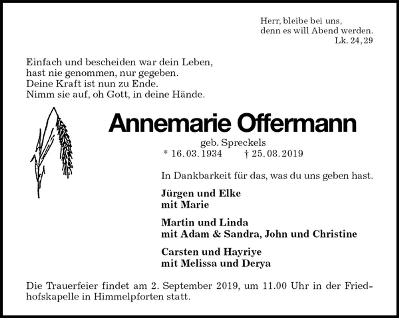 <p>Herr, bleibe bei uns,<br />denn es will Abend werden.<br />Lk. 24, 29<br />Einfach und bescheiden war dein Leben,<br />hast nie genommen, nur gegeben.<br />Deine Kraft ist nun zu Ende.<br />Nimm sie auf, oh Gott, in deine Hände.<br />Annemarie Offermann<br />geb. Spreckels<br />* 16. 03. 1934 † 25. 08. 2019<br />In Dankbarkeit für das, was du uns geben hast.<br />Jürgen und Elke<br />mit Marie<br />Martin und Linda<br />mit Adam &amp; Sandra, John und Christine<br />Carsten und Hayriye<br />mit Melissa und Derya<br />Die Trauerfeier findet am 2. September 2019, um 11.00 Uhr in der Friedhofskapelle in Himmelpforten statt.</p>