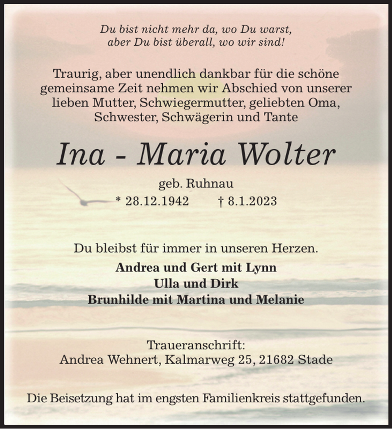 <p>Du bist nicht mehr da, wo Du warst,<br />aber Du bist überall, wo wir sind!<br />Traurig, aber unendlich dankbar für die schöne<br />gemeinsame Zeit nehmen wir Abschied von unserer<br />lieben Mutter, Schwiegermutter, geliebten Oma,<br />Schwester, Schwägerin und Tante<br />Ina - Maria Wolter<br />geb. Ruhnau<br />* 28.12.1942 † 8.1.2023</p><p>Du bleibst für immer in unseren Herzen.<br />Andrea und Gert mit Lynn<br />Ulla und Dirk<br />Brunhilde mit Martina und Melanie</p><p>Traueranschrift:<br />Andrea Wehnert, Kalmarweg 25, 21682 Stade</p><p>Die Beisetzung hat im engsten Familienkreis stattgefunden.</p>