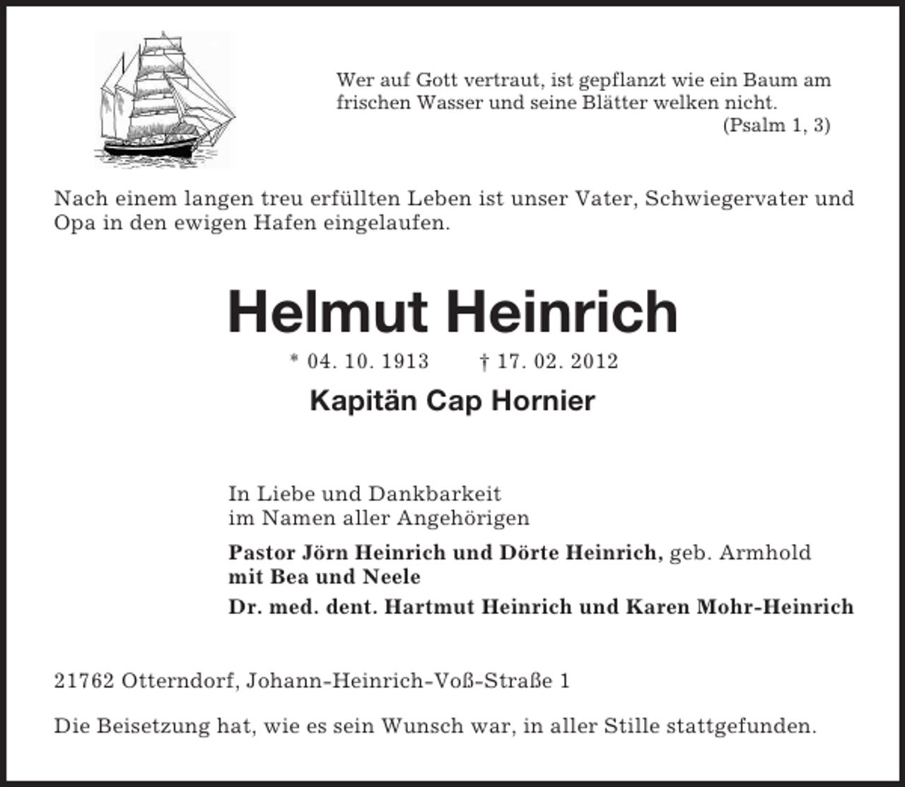 <p>Wer auf Gott vertraut, ist gepflanzt wie ein Baum am<br />frischen Wasser und seine Blätter welken nicht.<br />(Psalm 1, 3)</p><p>Nach einem langen treu erfüllten Leben ist unser Vater, Schwiegervater und<br />Opa in den ewigen Hafen eingelaufen.</p><p>Helmut Heinrich<br />* 04. 10. 1913</p><p>† 17. 02. 2012</p><p>Kapitän Cap Hornier<br />In Liebe und Dankbarkeit<br />im Namen aller Angehörigen<br />Pastor Jörn Heinrich und Dörte Heinrich, geb. Armhold<br />mit Bea und Neele<br />Dr. med. dent. Hartmut Heinrich und Karen Mohr-Heinrich</p><p>21762 Otterndorf, Johann-Heinrich-Voß-Straße 1<br />Die Beisetzung hat, wie es sein Wunsch war, in aller Stille stattgefunden.</p>