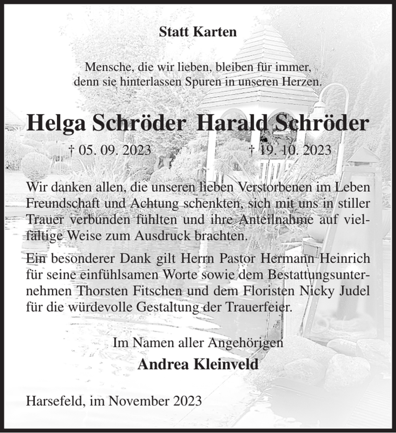<p>Statt Karten<br />Mensche, die wir lieben, bleiben für immer,<br />denn sie hinterlassen Spuren in unseren Herzen.<br />Helga Schröder Harald Schröder<br />† 05. 09. 2023 † 19. 10. 2023<br />Wir danken allen, die unseren lieben Verstorbenen im Leben Freundschaft und Achtung schenkten, sich mit uns in stiller Trauer verbunden fühlten und ihre Anteilnahme auf vielfältige Weise zum Ausdruck brachten.<br />Ein besonderer Dank gilt Herrn Pastor Hermann Heinrich für seine einfühlsamen Worte sowie dem Bestattungsunternehmen Thorsten Fitschen und dem Floristen Nicky Judel für die würdevolle Gestaltung der Trauerfeier.<br />Im Namen aller Angehörigen<br />Andrea Kleinveld<br />Harsefeld, im November 2023</p>