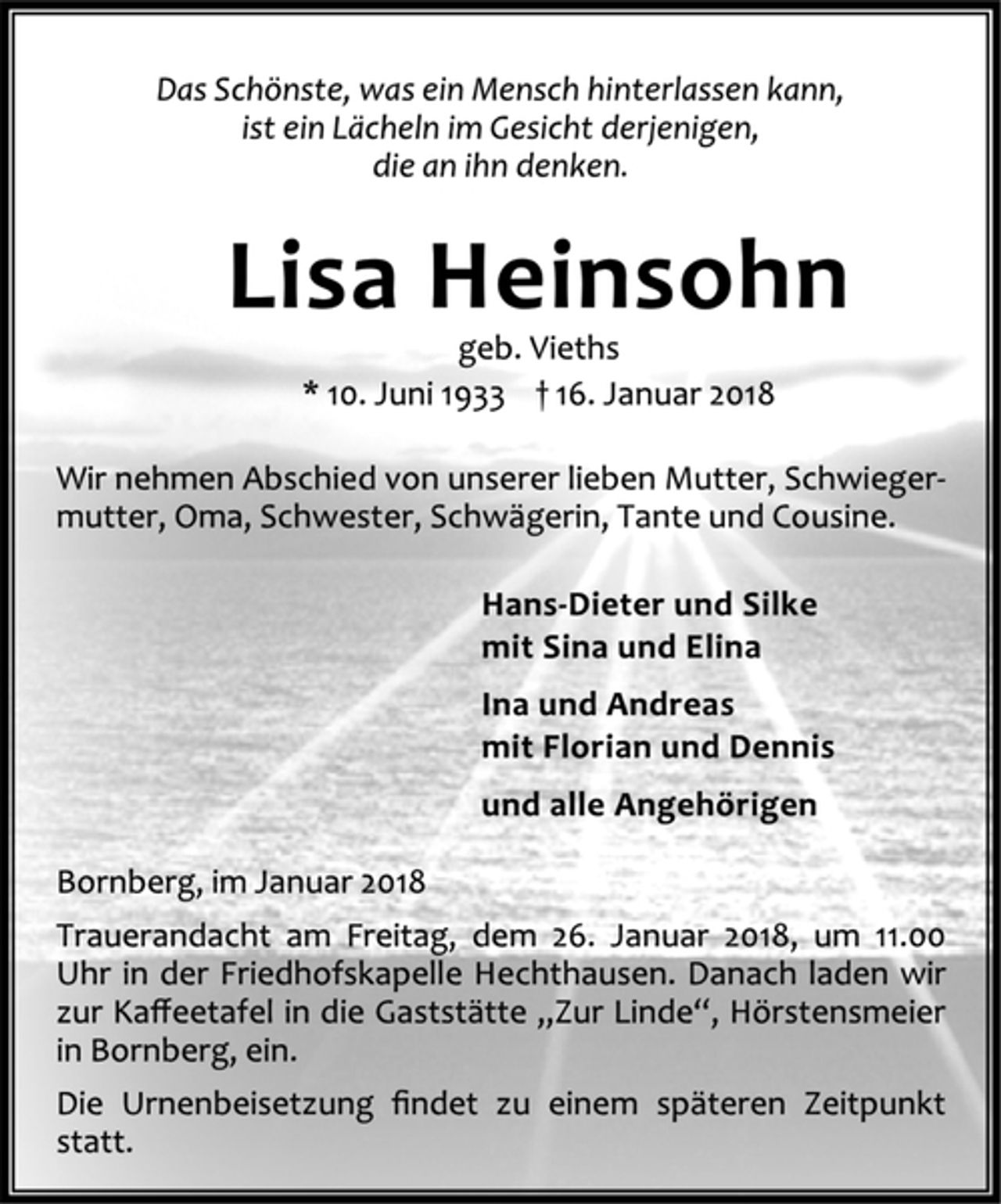 <p>Das Schönste, was ein Mensch hinterlassen kann,<br />ist ein Lächeln im Gesicht derjenigen,<br />die an ihn denken.<br />Lisa Heinsohn<br />geb. Vieths<br />* 10. Juni 1933 † 16. Januar 2018<br />Wir nehmen Abschied von unserer lieben Mutter, Schwiegermutter,<br />Oma, Schwester, Schwägerin, Tante und Cousine.<br />Hans-Dieter und Silke<br />mit Sina und Elina<br />Ina und Andreas<br />mit Florian und Dennis<br />und alle Angehörigen<br />Bornberg, im Januar 2018<br />Trauerandacht am Freitag, dem 26. Januar 2018, um 11.00<br />Uhr in der Friedhofskapelle Hechthausen. Danach laden wir<br />zur Kaffeetafel in die Gaststätte „Zur Linde“, Hörstensmeier<br />in Bornberg, ein.<br />Die Urnenbeisetzung findet zu einem späteren Zeitpunkt<br />statt.</p>