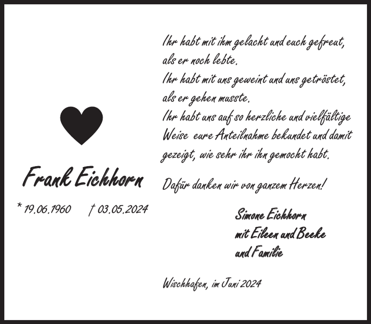 <p>Frank Eichhorn<br />* 19.06.1963.05.2024</p><p>Ihr habt mit ihm gelacht und euch gefreut,<br />als er noch lebte.<br />Ihr habt mit uns geweint und uns getröstet,<br />als er gehen musste.<br />Ihr habt uns auf so herzliche und vielfältige<br />Weise eure Anteilnahme bekundet und damit<br />gezeigt, wie sehr ihr ihn gemocht habt.<br />Dafür danken wir von ganzem Herzen!<br />Simone Eichhorn<br />mit Eileen und Beeke<br />und Familie<br />Wischhafen, im Juni 2024</p>