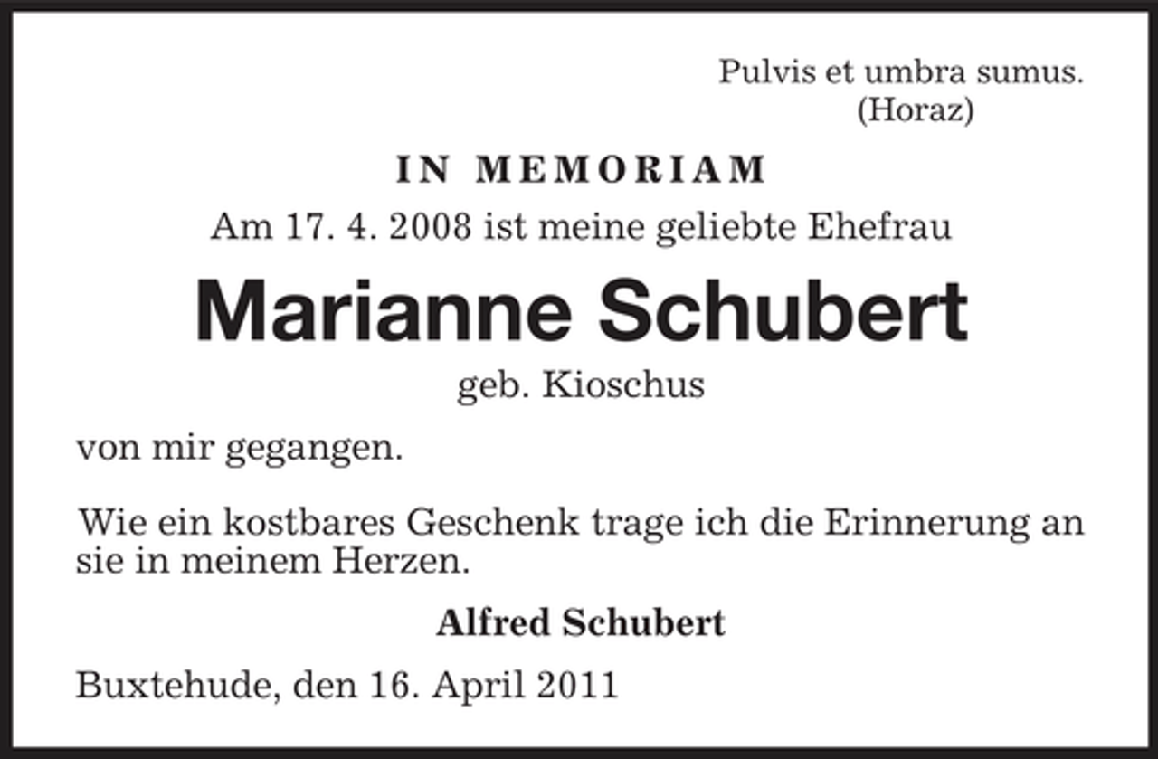 <p>Pulvis et umbra sumus. (Horaz)</p><p>IN MEMORIAM Am 17. 4. 2008 ist meine geliebte Ehefrau</p><p>Marianne Schubert<br />geb. Kioschus von mir gegangen. Wie ein kostbares Geschenk trage ich die Erinnerung an sie in meinem Herzen. Alfred Schubert Buxtehude, den 16. April 2011</p>