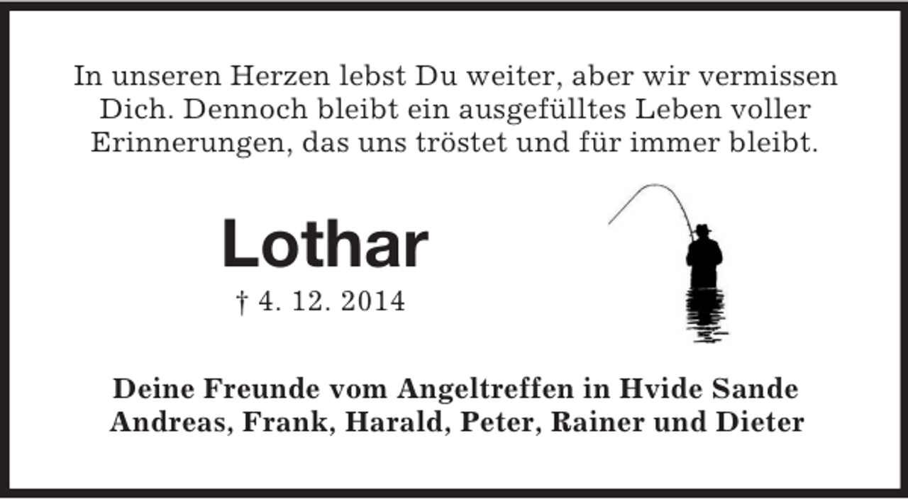 <p>In unseren Herzen lebst Du weiter, aber wir vermissen Dich. Dennoch bleibt ein ausgefülltes Leben voller<br />Erinnerungen, das uns tröstet und für immer bleibt.<br />Lothar<br />† 4. 12. 2014<br />Deine Freunde vom Angeltreffen in Hvide Sande<br />Andreas, Frank, Harald, Peter, Rainer und Dieter</p>