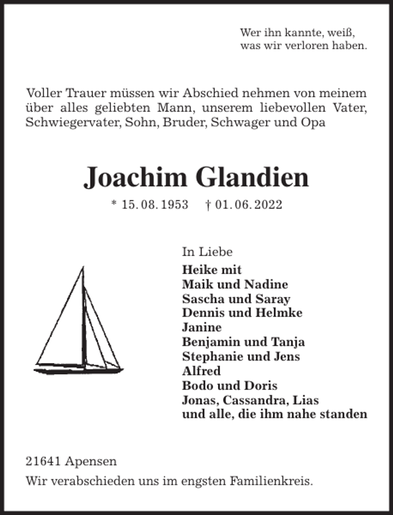 <p>Wer ihn kannte, weiß,<br />was wir verloren haben.<br />Voller Trauer müssen wir Abschied nehmen von meinem<br />über alles geliebten Mann, unserem liebevollen Vater,<br />Schwiegervater, Sohn, Bruder, Schwager und Opa<br />Joachim Glandien<br />* 15. 08. 1953 † 01. 06. 2022<br />In Liebe<br />Heike mit<br />Maik und Nadine<br />Sascha und Saray<br />Dennis und Helmke<br />Janine<br />Benjamin und Tanja<br />Stephanie und Jens<br />Alfred<br />Bodo und Doris<br />Jonas, Cassandra, Lias<br />und alle, die ihm nahe standen<br />21641 Apensen<br />Wir verabschieden uns im engsten Familienkreis.</p>