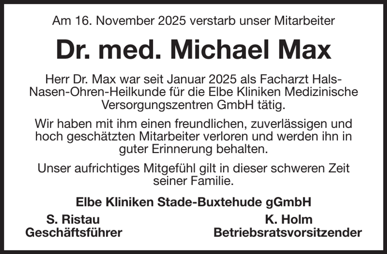 <p>Am 16. November 2025 verstarb unser Mitarbeiter<br />Dr. med. Michael Max<br />Herr Dr. Max war seit Januar 2025 als Facharzt Hals-<br />Nasen-Ohren-Heilkunde für die Elbe Kliniken Medizinische Versorgungszentren GmbH tätig.<br />Wir haben mit ihm einen freundlichen, zuverlässigen und hoch geschätzten Mitarbeiter verloren und werden ihn in guter Erinnerung behalten.<br />Unser aufrichtiges Mitgefühl gilt in dieser schweren Zeit<br />seiner Familie.<br />Elbe Kliniken Stade-Buxtehude gGmbH<br />S. Ristau K. Holm<br />Geschäftsführer Betriebsratsvorsitzender</p>