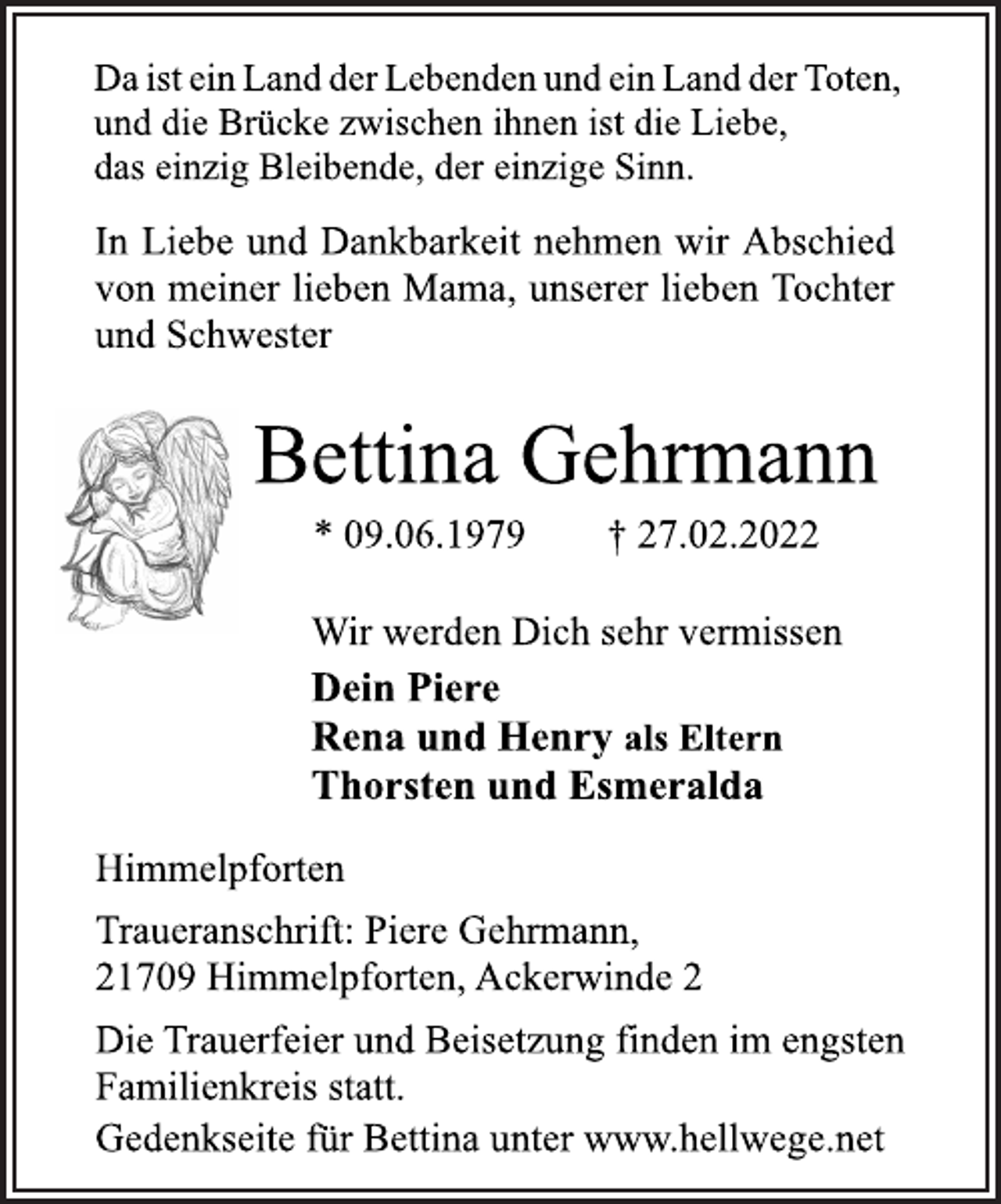 <p>Da ist ein Land der Lebenden und ein Land der Toten,<br />und die Brücke zwischen ihnen ist die Liebe,<br />das einzig Bleibende, der einzige Sinn.<br />In Liebe und Dankbarkeit nehmen wir Abschied<br />von meiner lieben Mama, unserer lieben Tochter<br />und Schwester<br />Bettina Gehrmann<br />* 09.06.1979 † 27.02.2022<br />Wir werden Dich sehr vermissen<br />Dein Piere<br />Rena und Henry als Eltern<br />Thorsten und Esmeralda<br />Himmelpforten<br />Traueranschrift: Piere Gehrmann,<br />21709 Himmelpforten, Ackerwinde 2<br />Die Trauerfeier und Beisetzung finden im engsten<br />Familienkreis statt.<br />Gedenkseite für Bettina unter www.hellwege.net</p>