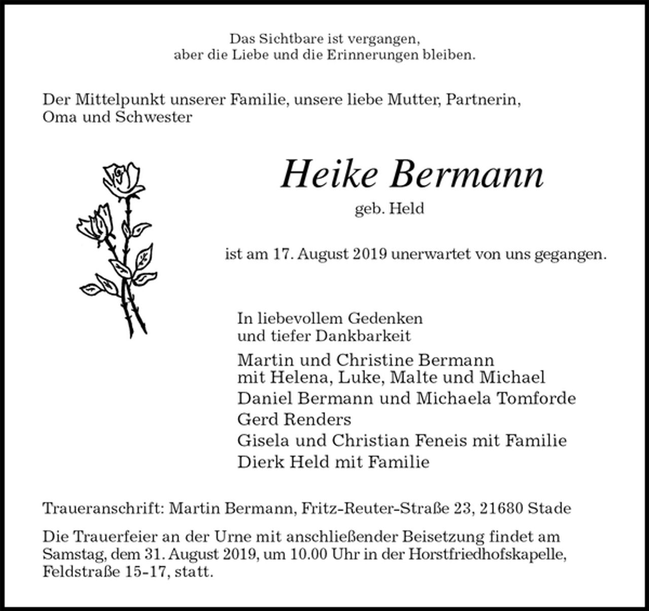 <p>Das Sichtbare ist vergangen,<br />aber die Liebe und die Erinnerungen bleiben.<br />Der Mittelpunkt unserer Familie, unsere liebe Mutter, Partnerin,<br />Oma und Schwester<br />Heike Bermann<br />geb. Held<br />ist am 17. August 2019 unerwartet von uns gegangen.<br />In liebevollem Gedenken<br />und tiefer Dankbarkeit<br />Martin und Christine Bermann<br />mit Helena, Luke, Malte und Michael<br />Daniel Bermann und Michaela Tomforde<br />Gerd Renders<br />Gisela und Christian Feneis mit Familie<br />Dierk Held mit Familie<br />Traueranschrift: Martin Bermann, Fritz-Reuter-Straße 23, 21680 Stade<br />Die Trauerfeier an der Urne mit anschließender Beisetzung findet am Samstag, dem 31. August 2019, um 10.00 Uhr in der Horstfriedhofskapelle,<br />Feldstraße 15-17, statt.</p>