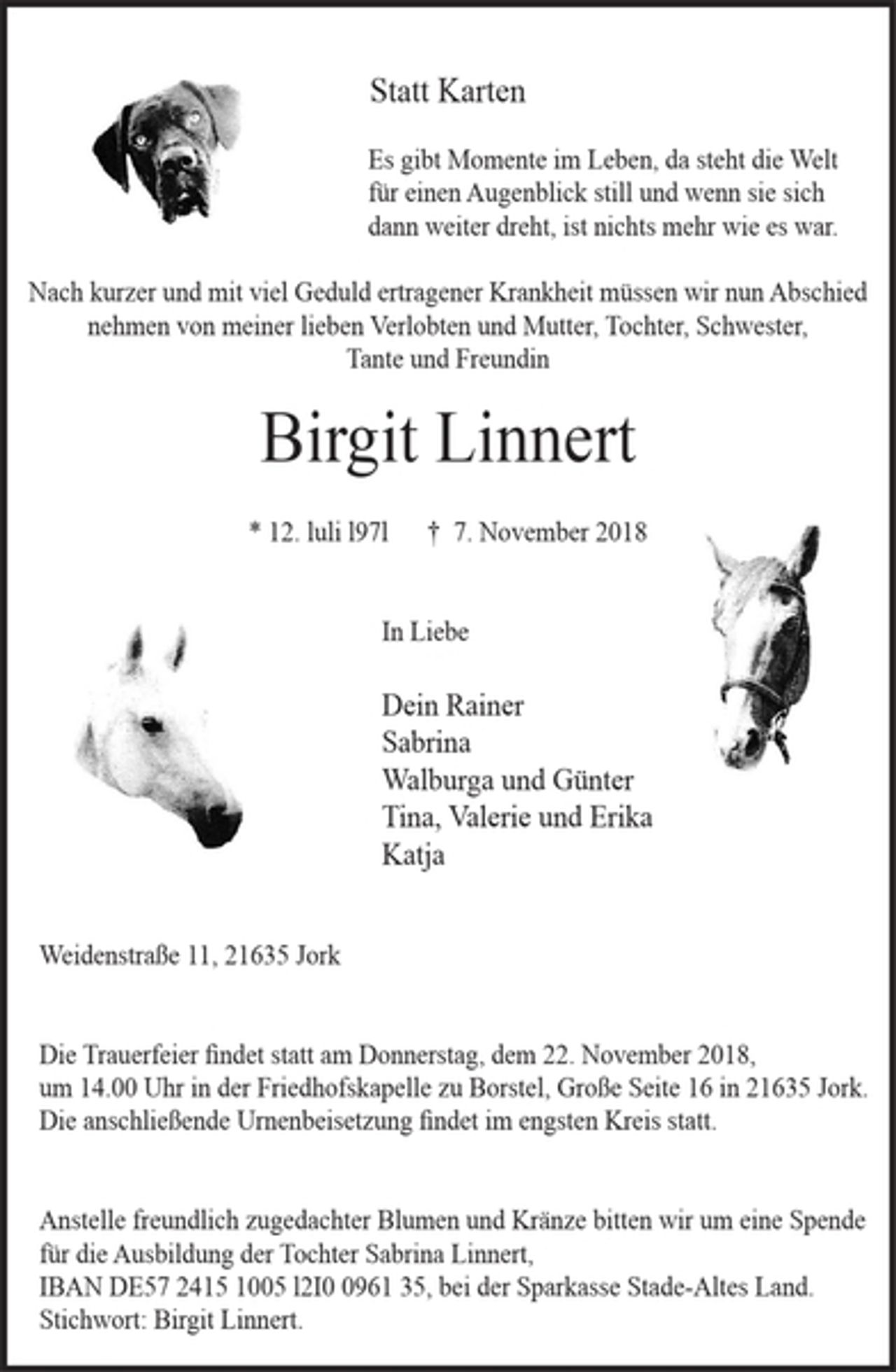 <p>Statt Karten<br />Es gibt Momente im Leben, da steht die Welt<br />für einen Augenblick still und wenn sie sich<br />dann weiter dreht, ist nichts mehr wie es war.<br />Nach kurzer und mit viel Geduld ertragener Krankheit müssen wir nunAbschied<br />nehmen von meiner lieben Verlobten und Mutter, Tochter, Schwester,<br />Tante und Freundin<br />Birgit Linnert<br />* 12.luli l97l<br />.:§&amp;*§*: qF<br />..§;:<br />t 7. November 2018<br />In Liebe<br />Dein Rainer<br />Sabrina<br />Walburga und Günter<br />Tina, Valerie und Erika<br />Katja<br />Weidenstraße 11, 21635 Jork<br />Die Trauerfeier findet statt am Donnerstag, dem 22. November 2018,<br />um 14.00 Uhr in der Friedhofskapelle zu Borstel.<br />Die anschließende Urnenbeisetzungfindet im engsten Kreis statt.<br />Anstelle freundlich zugedachter Blumen und Kränze bitten wir um eine Spende<br />für die Ausbildung der Tochter Sabrina Linnert,<br />IBAN DE57 2415 1005 l2I0 096135, bei der Sparkasse Stade-Altes Land.<br />Stichwort: Birgit Linnert.</p>