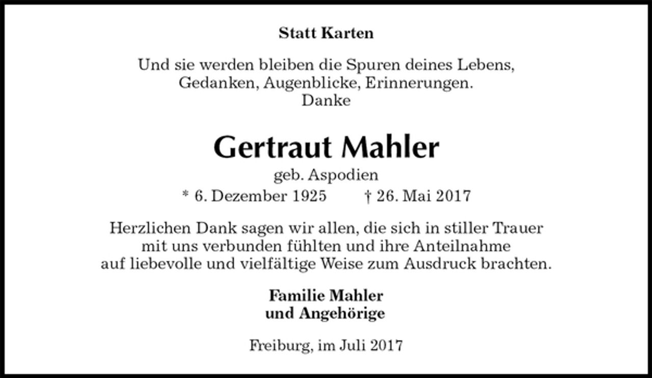 <p>Statt Karten<br />Und sie werden bleiben die Spuren deines Lebens,<br />Gedanken, Augenblicke, Erinnerungen.<br />Danke<br />Gertraut Mahler<br />geb. Aspodien<br />* 6. Dezember 1925 † 26. Mai 2017<br />Herzlichen Dank sagen wir allen, die sich in stiller Trauer<br />mit uns verbunden fühlten und ihre Anteilnahme<br />auf liebevolle und vielfältige Weise zum Ausdruck brachten.<br />Familie Mahler<br />und Angehörige<br />Freiburg, im Juli 2017</p>