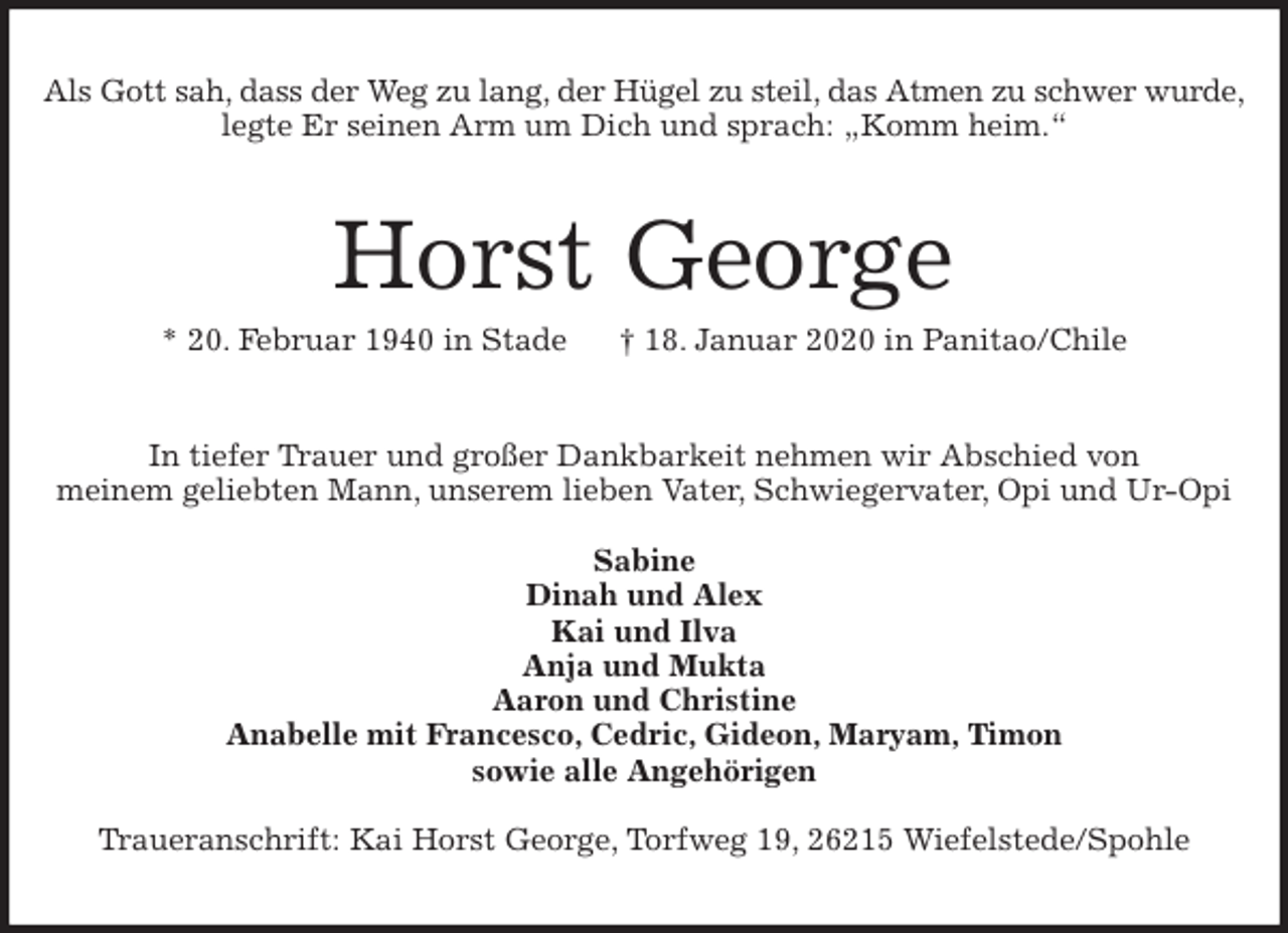 <p>Als Gott sah, dass der Weg zu lang, der Hügel zu steil, das Atmen zu schwer wurde,<br />legte Er seinen Arm um Dich und sprach: „Komm heim.“<br />Horst George<br />* 20. Februar 1940 in Stade † 18. Januar 2020 in Panitao/Chile<br />In tiefer Trauer und großer Dankbarkeit nehmen wir Abschied von<br />meinem geliebten Mann, unserem lieben Vater, Schwiegervater, Opi und Ur-Opi</p>
<p>Sabine<br />Dinah und Alex<br />Kai und Ilva<br />Anja und Mukta<br />Aaron und Christine<br />Anabelle mit Francesco, Cedric, Gideon, Maryam, Timon<br />sowie alle Angehörigen</p>
<p>Traueranschrift: Kai Horst George, Torfweg 19, 26215 Wiefelstede/Spohle</p>