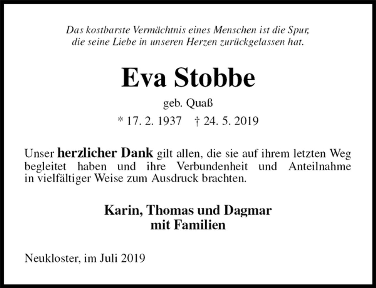 <p>Das kostbarste Vermächtnis eines Menschen ist die Spur,<br />die seine Liebe in unseren Herzen zurückgelassen hat.<br />Eva Stobbe<br />geb. Quaß<br />* 17. 2. 1937 † 24. 5. 2019<br />Unser herzlicher Dank gilt allen, die sie auf ihrem letzten Weg<br />begleitet haben und ihre Verbundenheit und Anteilnahme<br />in vielfältiger Weise zum Ausdruck brachten.<br />Karin, Thomas und Dagmar<br />mit Familien<br />Neukloster, im Juli 2019</p>