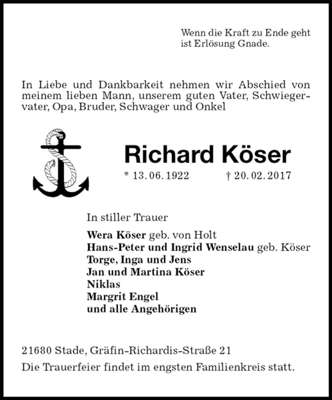 <p>Wenn die Kraft zu Ende geht<br />ist Erlösung Gnade.<br />In Liebe und Dankbarkeit nehmen wir Abschied von meinem lieben Mann, unserem guten Vater, Schwiegervater, Opa, Bruder, Schwager und Onkel<br />Richard Köser<br />* 13. 06. 1922 † 20. 02. 2017<br />In stiller Trauer<br />Wera Köser geb. von Holt<br />Hans-Peter und Ingrid Wenselau geb. Köser<br />Torge, Inga und Jens<br />Jan und Martina Köser<br />Niklas<br />Margrit Engel<br />und alle Angehörigen<br />21680 Stade, Gräfin-Richardis-Straße 21<br />Die Trauerfeier findet im engsten Familienkreis statt.</p>