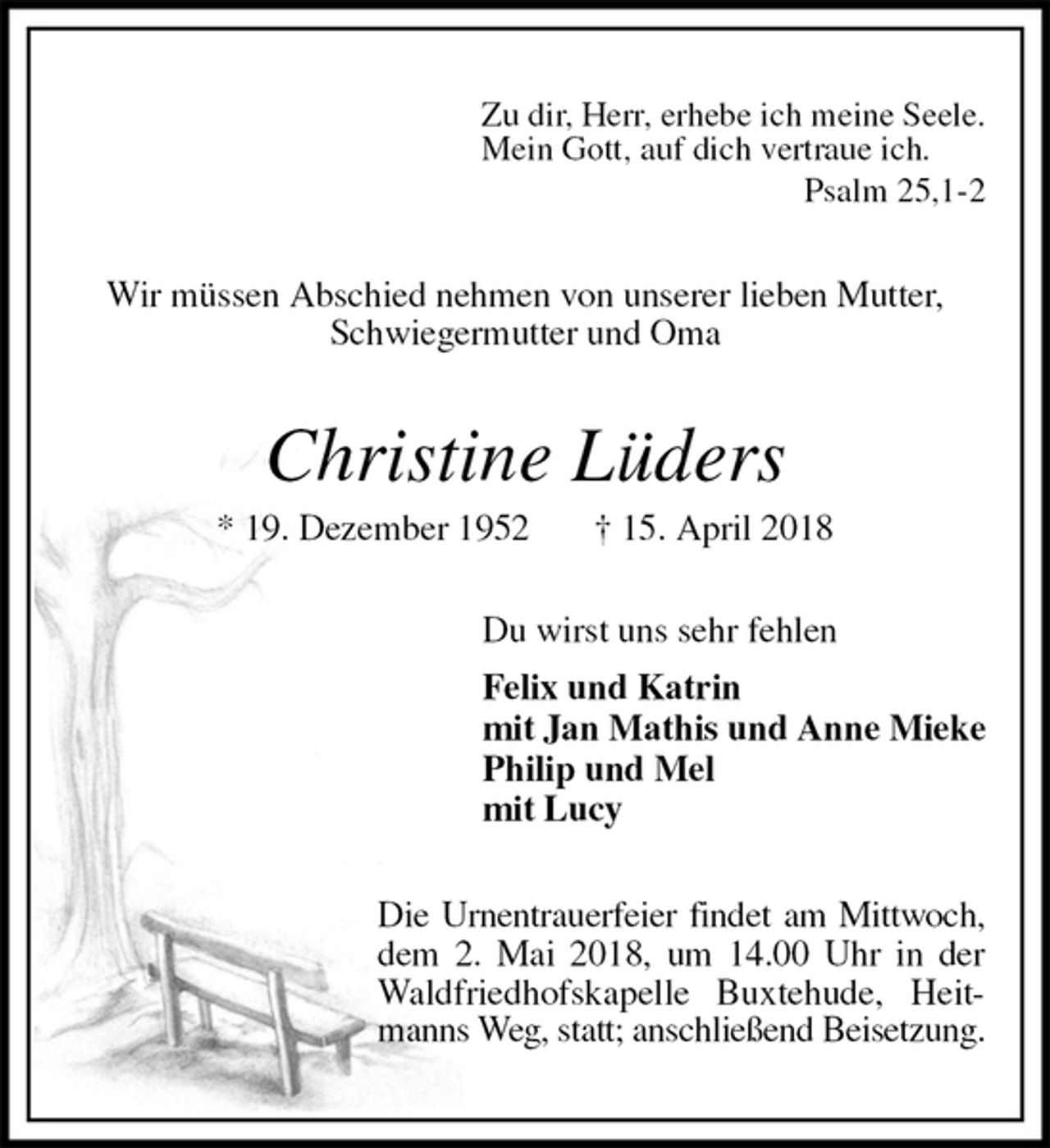 <p>Zu dir, Herr, erhebe ich meine Seele.<br />Mein Gott, auf dich vertraue ich.<br />Psalm 25,1-2<br />Wir müssen Abschied nehmen von unserer lieben Mutter,<br />Schwiegermutter und Oma<br />Christine Lüders<br />* 19. Dezember 1952 † 15. April 2018<br />Du wirst uns sehr fehlen<br />Felix und Katrin<br />mit Jan Mathis und Anne Mieke<br />Philip und Mel<br />mit Lucy<br />Die Urnentrauerfeier findet am Mittwoch,<br />dem 2. Mai 2018, um 14.00 Uhr in der<br />Waldfriedhofskapelle Buxtehude, Heitmanns Weg, statt; anschließend Beisetzung.</p>