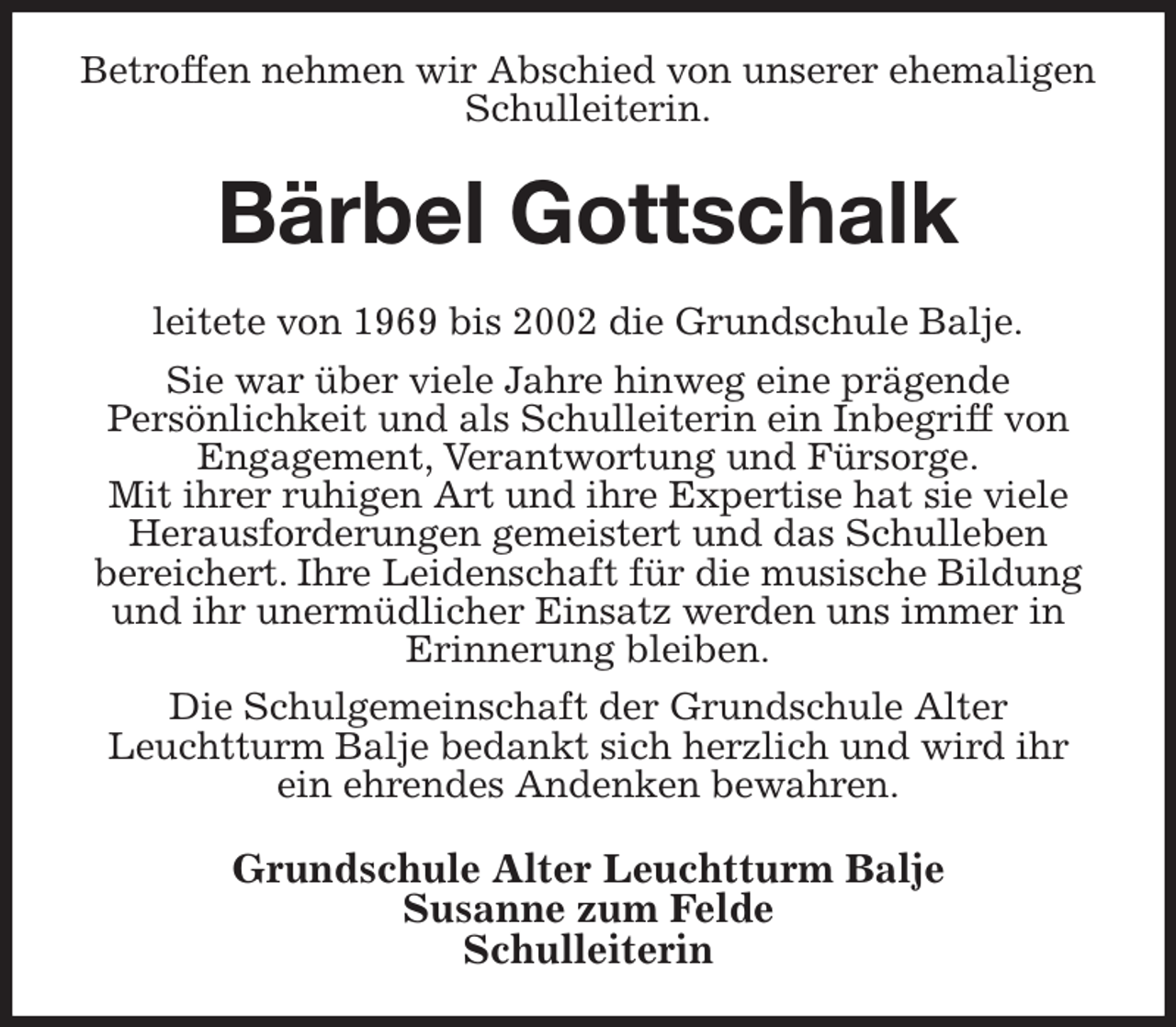 <p>Betroffen nehmen wir Abschied von unserer ehemaligen Schulleiterin.<br />Bärbel Gottschalk<br />leitete von 1969 bis 2002 die Grundschule Balje.<br />Sie war über viele Jahre hinweg eine prägende<br />Persönlichkeit und als Schulleiterin ein Inbegriff von Engagement, Verantwortung und Fürsorge.<br />Mit ihrer ruhigen Art und ihre Expertise hat sie viele Herausforderungen gemeistert und das Schulleben<br />bereichert. Ihre Leidenschaft für die musische Bildung und ihr unermüdlicher Einsatz werden uns immer in<br />Erinnerung bleiben.<br />Die Schulgemeinschaft der Grundschule Alter<br />Leuchtturm Balje bedankt sich herzlich und wird ihr ein ehrendes Andenken bewahren.<br />Grundschule Alter Leuchtturm Balje<br />Susanne zum Felde<br />Schulleiterin</p>