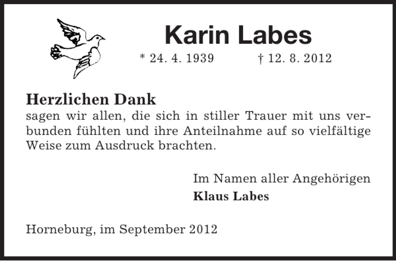 <p>Karin Labes<br />* 24. 4. 1939</p><p>† 12. 8. 2012</p><p>Herzlichen Dank<br />sagen wir allen, die sich in stiller Trauer mit uns verbunden fühlten und ihre Anteilnahme auf so vielfältige<br />Weise zum Ausdruck brachten.<br />Im Namen aller Angehörigen<br />Klaus Labes<br />Horneburg, im September 2012</p>