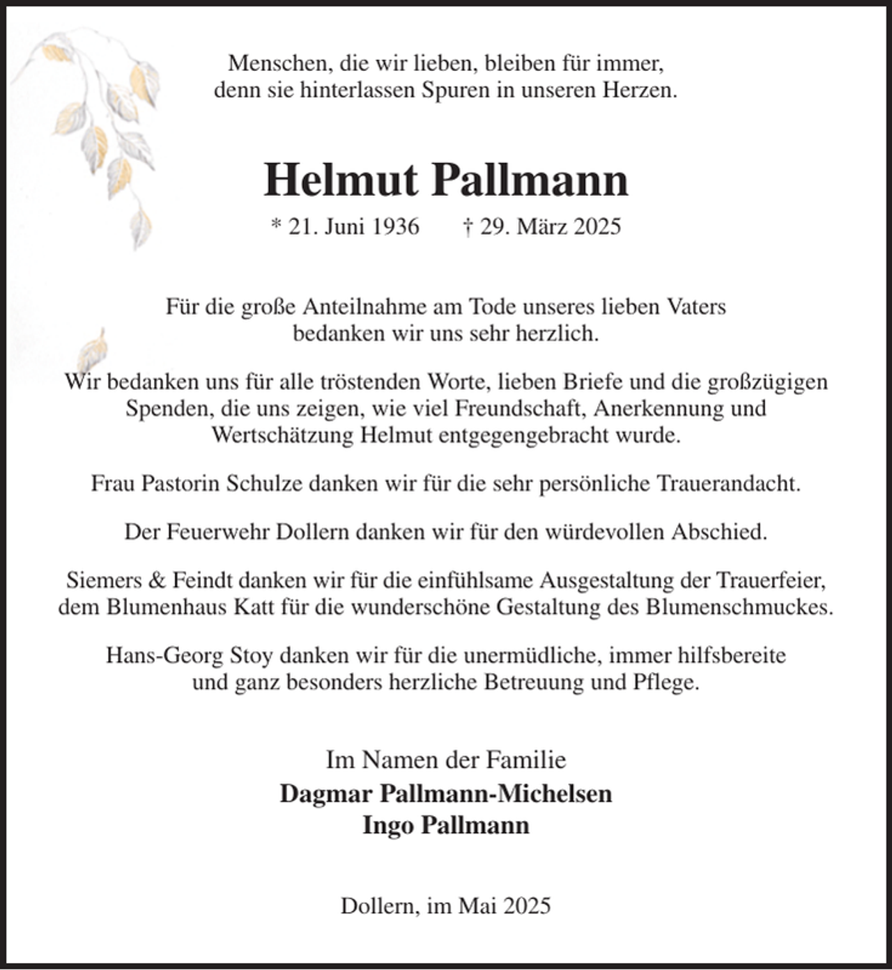 <p>Menschen, die wir lieben, bleiben für immer,<br />denn sie hinterlassen Spuren in unseren Herzen.<br />Helmut Pallmann<br />* 21. Juni 1936 † 29. März 2025<br />Für die große Anteilnahme am Tode unseres lieben Vaters<br />bedanken wir uns sehr herzlich.<br />Wir bedanken uns für alle tröstenden Worte, lieben Briefe und die großzügigen Spenden, die uns zeigen, wie viel Freundschaft, Anerkennung und<br />Wertschätzung Helmut entgegengebracht wurde.<br />Frau Pastorin Schulze danken wir für die sehr persönliche Trauerandacht.<br />Der Feuerwehr Dollern danken wir für den würdevollen Abschied.<br />Siemers &amp; Feindt danken wir für die einfühlsame Ausgestaltung der Trauerfeier, dem Blumenhaus Katt für die wunderschöne Gestaltung des Blumenschmuckes.<br />Hans-Georg Stoy danken wir für die unermüdliche, immer hilfsbereite<br />und ganz besonders herzliche Betreuung und Pflege.<br />Im Namen der Familie<br />Dagmar Pallmann-Michelsen<br />Ingo Pallmann<br />Dollern, im Mai 2025</p>