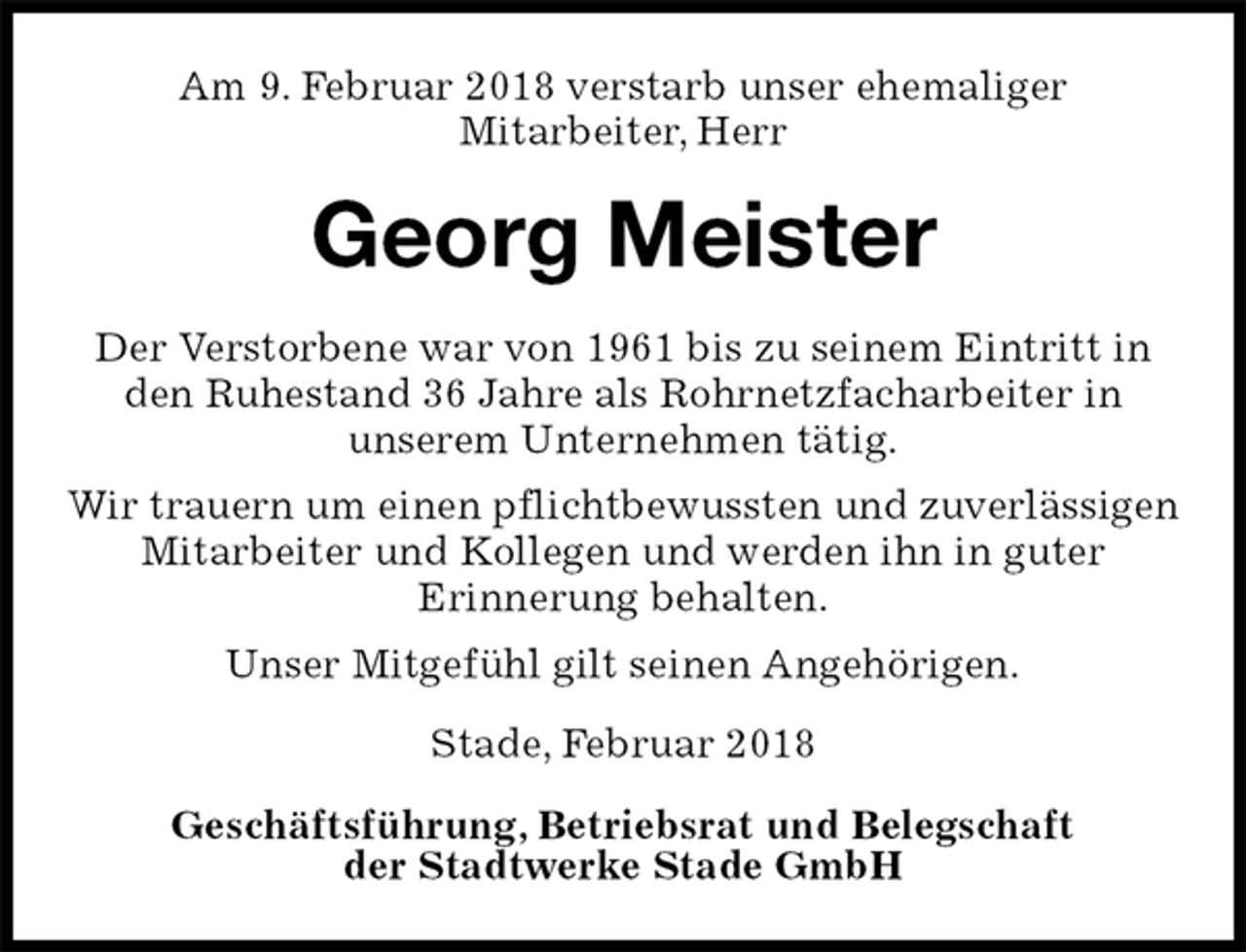 <p>Am 9. Februar 2018 verstarb unser ehemaliger<br />Mitarbeiter, Herr<br />Georg Meister<br />Stade, Februar 2018</p>
<p>Geschäftsführung, Betriebsrat und Belegschaft<br />der Stadtwerke Stade GmbH<br />Der Verstorbene war von 1961 bis zu seinem Eintritt in<br />den Ruhestand 36 Jahre als Rohrnetzfacharbeiter in<br />unserem Unternehmen tätig.<br />Wir trauern um einen pflichtbewussten und zuverlässigen Mitarbeiter und Kollegen und werden ihn in guter<br />Erinnerung behalten.<br />Unser Mitgefühl gilt seinen Angehörigen.</p>