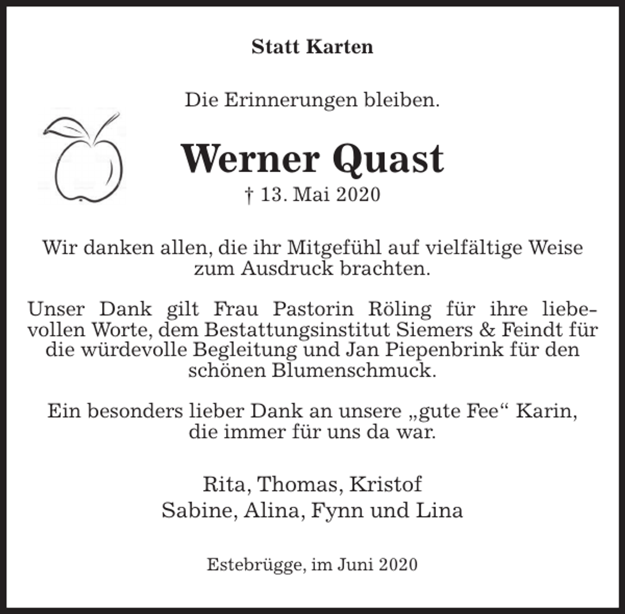 <p>Statt Karten<br />Die Erinnerungen bleiben.<br />Werner Quast<br />† 13. Mai 2020<br />Wir danken allen, die ihr Mitgefühl auf vielfältige Weise zum Ausdruck brachten.</p>
<p>Unser Dank gilt Frau Pastorin Röling für ihre liebe-<br />vollen Worte, dem Bestattungsinstitut Siemers &amp; Feindt für die würdevolle Begleitung und Jan Piepenbrink für den schönen Blumenschmuck.</p>
<p>Ein besonders lieber Dank an unsere „gute Fee“ Karin,<br />die immer für uns da war.<br />Rita, Thomas, Kristof<br />Sabine, Alina, Fynn und Lina<br />Estebrügge, im Juni 2020</p>