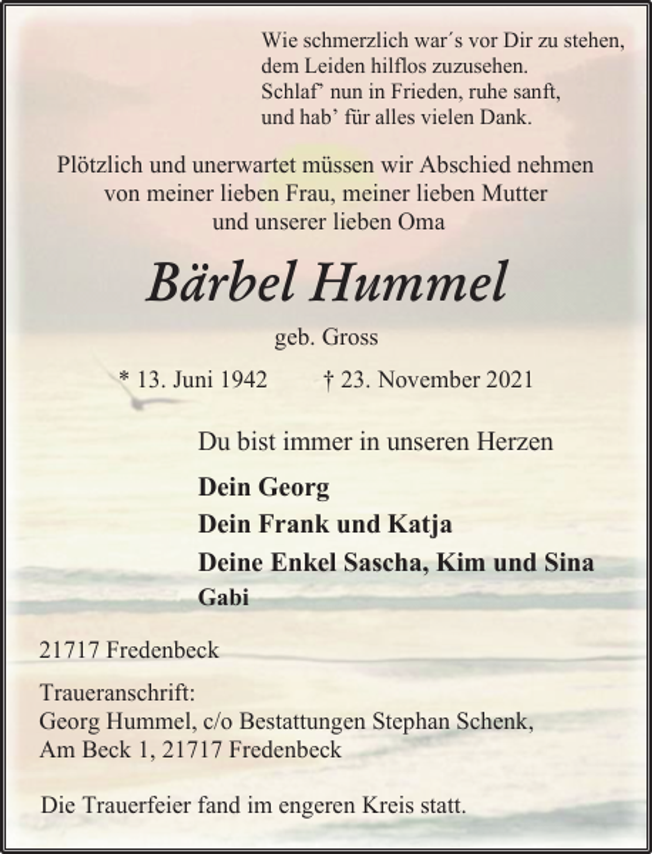 <p>Wie schmerzlich war´s vor Dir zu stehen,<br />dem Leiden hilflos zuzusehen.<br />Schlaf' nun in Frieden, ruhe sanft,<br />und hab' für alles vielen Dank.<br />Plötzlich und unerwartet müssen wir Abschied nehmen<br />von meiner lieben Frau, meiner lieben Mutter<br />und unserer lieben Oma<br />Bärbel Hummel<br />geb. Gross<br />* 13. Juni 1942 † 23. November 2021<br />Du bist immer in unseren Herzen<br />Dein Georg<br />Dein Frank und Katja<br />Deine Enkel Sascha, Kim und Sina<br />Gabi<br />21717 Fredenbeck<br />Traueranschrift:<br />Georg Hummel, c/o Bestattungen Stephan Schenk,<br />Am Beck 1, 21717 Fredenbeck<br />Die Trauerfeier fand im engeren Kreis statt.</p>