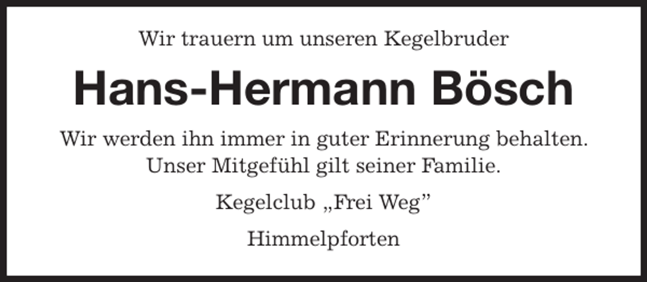 <p>Wir trauern um unseren Kegelbruder<br />Hans-Hermann Bösch<br />Wir werden ihn immer in guter Erinnerung behalten. Unser Mitgefühl gilt seiner Familie.<br />Kegelclub „Frei Weg”<br />Himmelpforten</p>