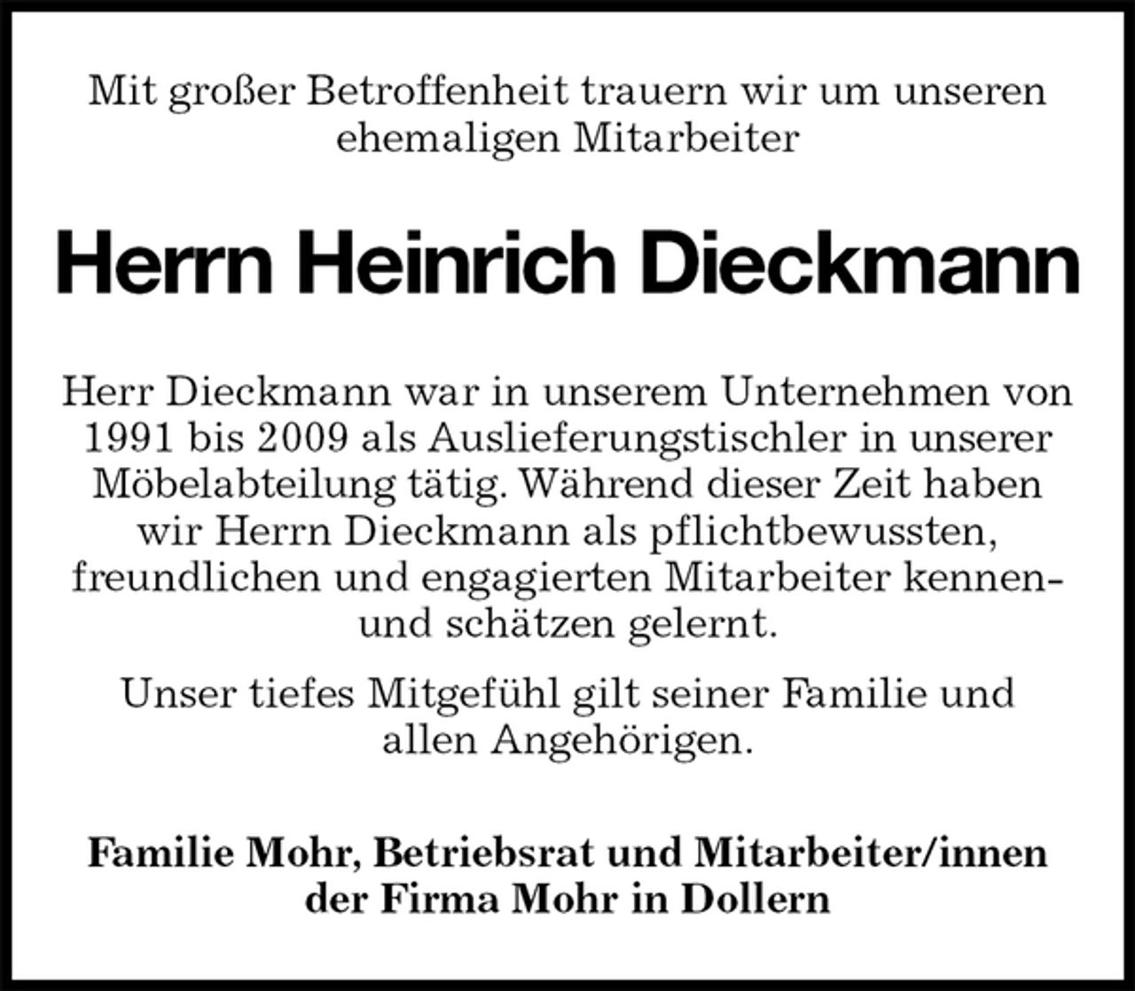 <p>Mit großer Betroffenheit trauern wir um unseren<br />ehemaligen Mitarbeiter<br />Herrn Heinrich Dieckmann<br />Familie Mohr, Betriebsrat und Mitarbeiter/innen<br />der Firma Mohr in Dollern<br />Herr Dieckmann war in unserem Unternehmen von 1991 bis 2009 als Auslieferungstischler in unserer Möbelabteilung tätig. Während dieser Zeit haben<br />wir Herrn Dieckmann als pflichtbewussten,<br />freundlichen und engagierten Mitarbeiter kennen- und schätzen gelernt.<br />Unser tiefes Mitgefühl gilt seiner Familie und<br />allen Angehörigen.</p>