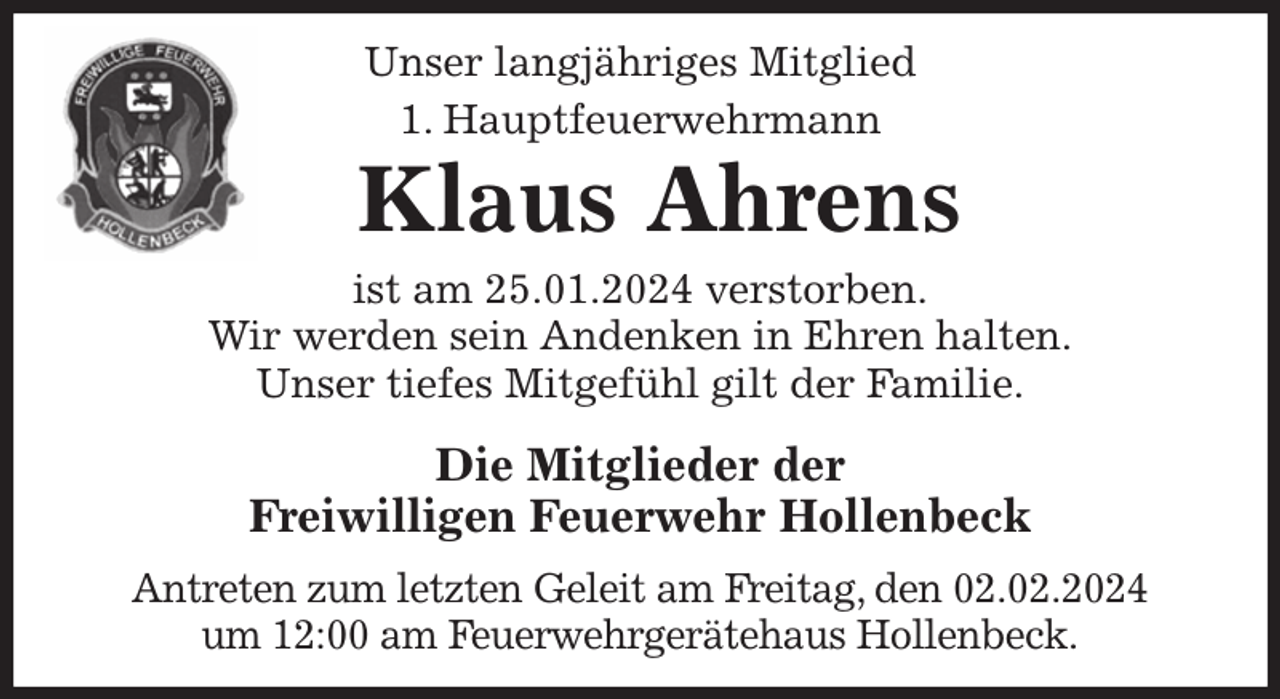<p>Unser langjähriges Mitglied<br />1. Hauptfeuerwehrmann<br />Klaus Ahrens<br />ist am 25.01.2024 verstorben.<br />Wir werden sein Andenken in Ehren halten.<br />Unser tiefes Mitgefühl gilt der Familie.<br />Die Mitglieder der<br />Freiwilligen Feuerwehr Hollenbeck<br />Antreten zum letzten Geleit am Freitag, den 02.02.2024<br />um 12:00 am Feuerwehrgerätehaus Hollenbeck.</p>