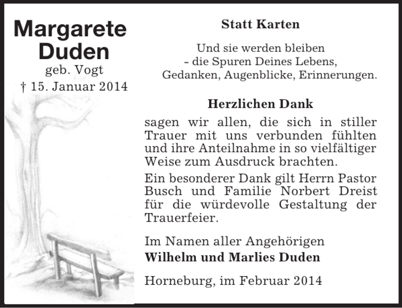<p>Margarete<br />Duden<br />geb. Vogt<br />† 15. Januar 2014<br />Statt Karten<br />Und sie werden bleiben<br />- die Spuren Deines Lebens,<br />Gedanken, Augenblicke, Erinnerungen.<br />Herzlichen Dank<br />sagen wir allen, die sich in stiller Trauer mit uns verbunden fühlten und ihre Anteilnahme in so vielfältiger Weise zum Ausdruck brachten.<br />Ein besonderer Dank gilt Herrn Pastor Busch und Familie Norbert Dreist für die würdevolle Gestaltung der Trauerfeier.<br />Im Namen aller Angehörigen<br />Wilhelm und Marlies Duden<br />Horneburg, im Februar 2014</p>