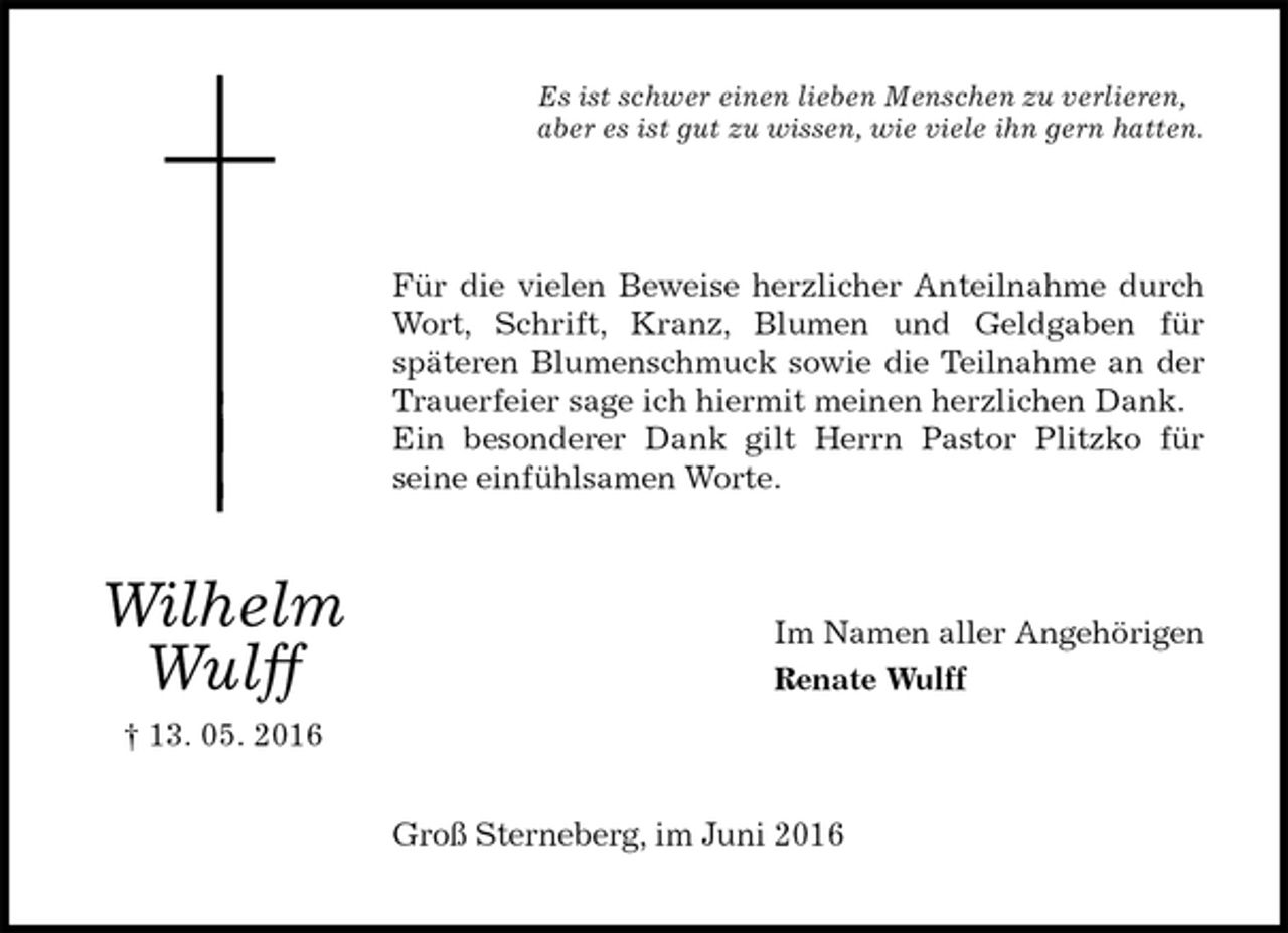 <p>Es ist schwer einen lieben Menschen zu verlieren,<br />aber es ist gut zu wissen, wie viele ihn gern hatten.<br />Für die vielen Beweise herzlicher Anteilnahme durch Wort, Schrift, Kranz, Blumen und Geldgaben für<br />späteren Blumenschmuck sowie die Teilnahme an der Trauerfeier sage ich hiermit meinen herzlichen Dank.<br />Ein besonderer Dank gilt Herrn Pastor Plitzko für<br />seine einfühlsamen Worte.<br />Im Namen aller Angehörigen<br />Renate Wulff<br />Groß Sterneberg, im Juni 2016<br />Wilhelm<br />Wulff<br />† 13. 05. 2016</p>