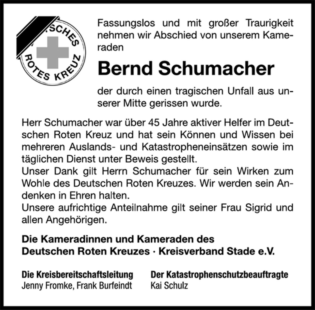 <p>Fassungslos und mit großer Traurigkeit<br />nehmen wir Abschied von unserem Kameraden<br />Bernd Schumacher<br />der durch einen tragischen Unfall aus unserer<br />Mitte gerissen wurde.<br />Herr Schumacher war über 45 Jahre aktiver Helfer im Deutschen<br />Roten Kreuz und hat sein Können und Wissen bei<br />mehreren Auslands- und Katastropheneinsätzen sowie im<br />täglichen Dienst unter Beweis gestellt.<br />Unser Dank gilt Herrn Schumacher für sein Wirken zum<br />Wohle des Deutschen Roten Kreuzes. Wir werden sein Andenken<br />in Ehren halten.<br />Unsere aufrichtige Anteilnahme gilt seiner Frau Sigrid und<br />allen Angehörigen.<br />Die Kameradinnen und Kameraden des<br />Deutschen Roten Kreuzes · Kreisverband Stade e.V.<br />Die Kreisbereitschaftsleitung Der Katastrophenschutzbeauftragte<br />Jenny Fromke, Frank Burfeindt Kai Schulz</p>