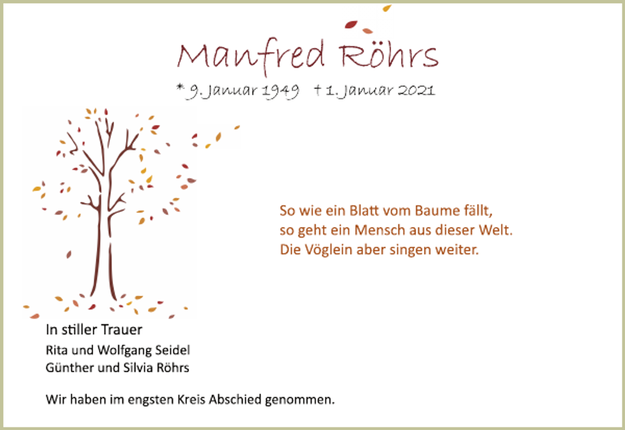 <p>Manfred Röhrs<br />* 9. Januar 1949 † 1. Januar 2021<br />So wie ein Blatt vom Baume fällt,<br />so geht ein Mensch aus dieser Welt.<br />Die Vöglein aber singen weiter.<br />In stiller Trauer<br />Rita und Wolfgang Seidel<br />Günther und Silvia Röhrs<br />Wir haben im engsten Kreis Abschied genommen.</p>