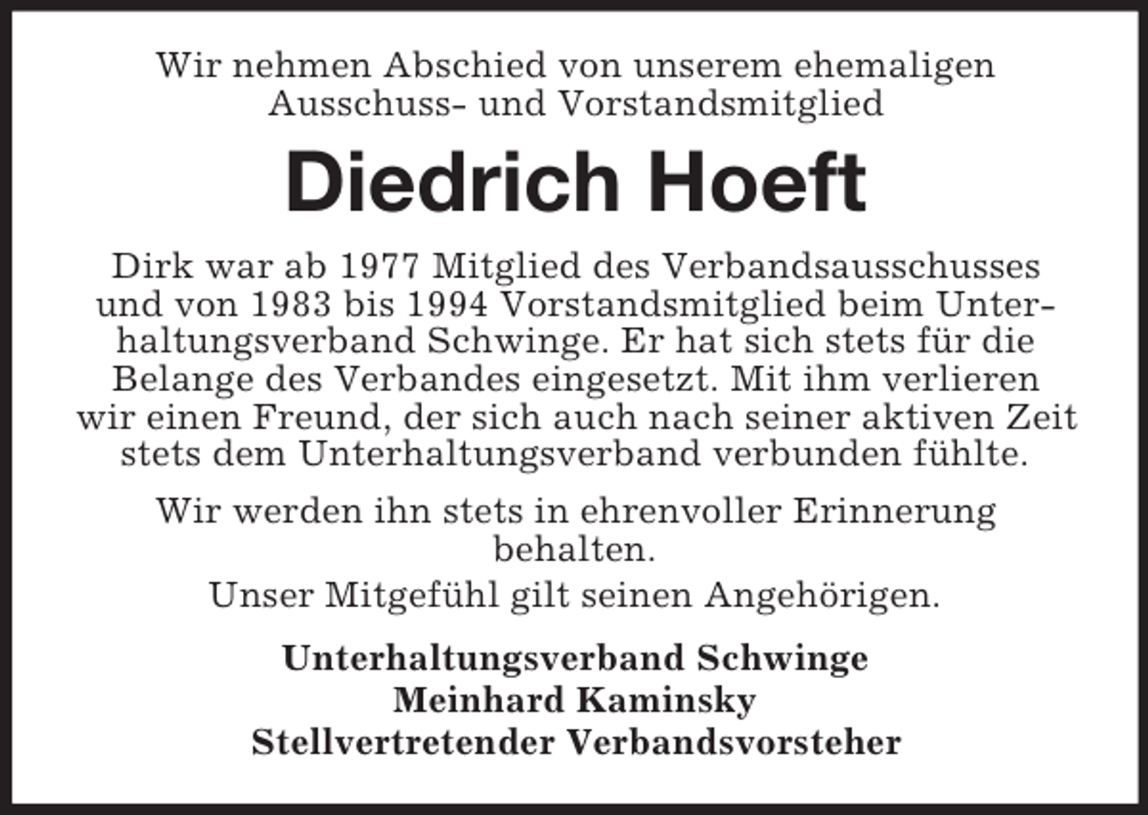 <p>Wir nehmen Abschied von unserem ehemaligen<br />Ausschuss- und Vorstandsmitglied</p><p>Diedrich Hoeft<br />Dirk war ab 1977 Mitglied des Verbandsausschusses<br />und von 1983 bis 1994 Vorstandsmitglied beim Unterhaltungsverband Schwinge. Er hat sich stets für die<br />Belange des Verbandes eingesetzt. Mit ihm verlieren<br />wir einen Freund, der sich auch nach seiner aktiven Zeit<br />stets dem Unterhaltungsverband verbunden fühlte.<br />Wir werden ihn stets in ehrenvoller Erinnerung<br />behalten.<br />Unser Mitgefühl gilt seinen Angehörigen.<br />Unterhaltungsverband Schwinge<br />Meinhard Kaminsky<br />Stellvertretender Verbandsvorsteher</p>