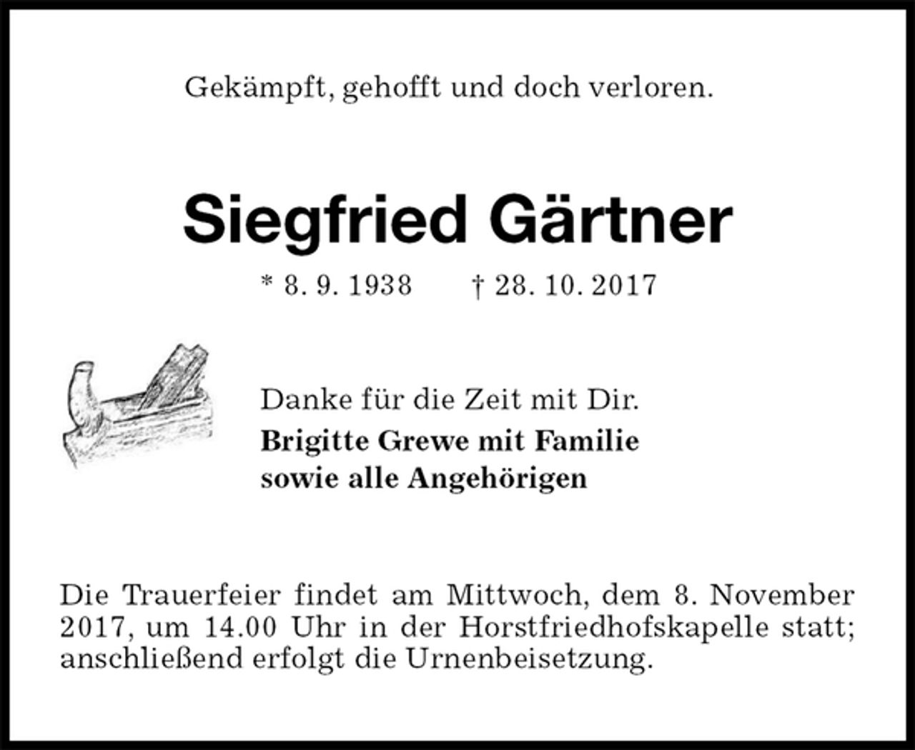 <p>Gekämpft, gehofft und doch verloren.<br />Siegfried Gärtner<br />* 8. 9. 1938 † 28. 10. 2017<br />Danke für die Zeit mit Dir.<br />Brigitte Grewe mit Familie<br />sowie alle Angehörigen<br />Die Trauerfeier findet am Mittwoch, dem 8. November 2017, um 14.00 Uhr in der Horstfriedhofskapelle statt; anschließend erfolgt die Urnenbeisetzung.</p>