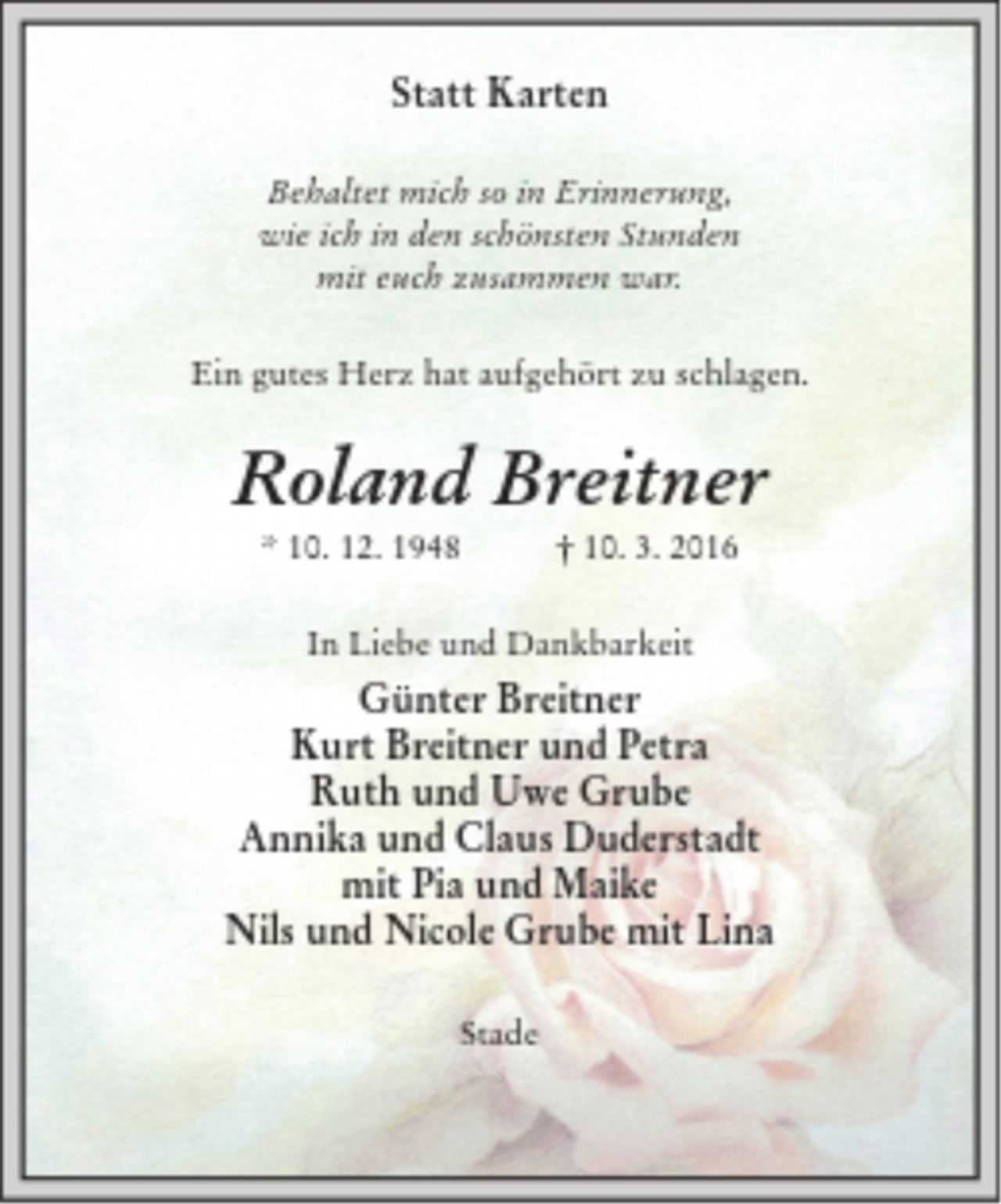 <p>Statt Karten<br />Behaltet mich so in Erinnerung,<br />wie ich in den schönsten Stunden<br />mit euch zusammen war.<br />Ein gutes Herz hat aufgehört zu schlagen.<br />Roland Breitner<br />* 10. 12. 1948 † 10. 3. 2016<br />In Liebe und Dankbarkeit<br />Günter Breitner<br />Kurt Breitner und Petra<br />Ruth und Uwe Grube<br />Annika und Claus Duderstadt<br />mit Pia und Maike<br />Nils und Nicole Grube mit Lina<br />Stade</p>