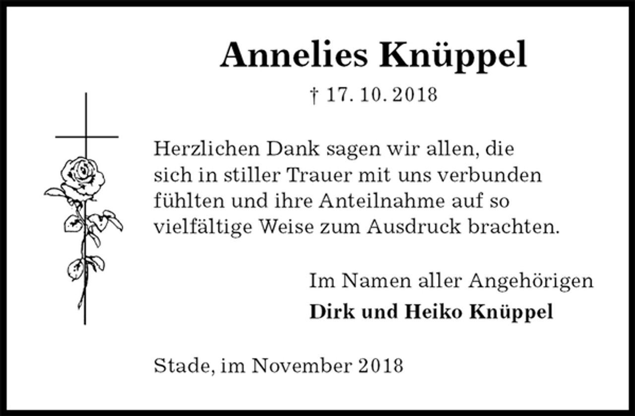 <p>Annelies Knüppel<br />† 17. 10. 2018<br />Herzlichen Dank sagen wir allen, die<br />sich in stiller Trauer mit uns verbunden<br />fühlten und ihre Anteilnahme auf so<br />vielfältige Weise zum Ausdruck brachten.<br />Im Namen aller Angehörigen<br />Dirk und Heiko Knüppel<br />Stade, im November 2018</p>