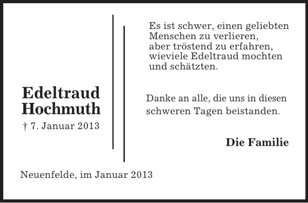 <p>Es ist schwer, einen geliebten<br />Menschen zu verlieren,<br />aber tröstend zu erfahren,<br />wieviele Edeltraud mochten<br />und schätzten.</p><p>Edeltraud<br />Hochmuth</p><p>Danke an alle, die uns in diesen<br />schweren Tagen beistanden.</p><p>† 7. Januar 2013</p><p>Die Familie<br />Neuenfelde, im Januar 2013</p>