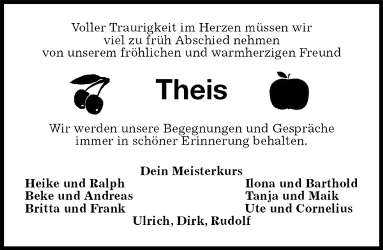 <p>Voller Traurigkeit im Herzen müssen wir<br />viel zu früh Abschied nehmen<br />von unserem fröhlichen und warmherzigen Freund<br />Theis<br />Wir werden unsere Begegnungen und Gespräche<br />immer in schöner Erinnerung behalten.<br />Dein Meisterkurs<br />Heike und Ralph Ilona und Barthold<br />Beke und Andreas Tanja und Maik<br />Britta und Frank Ute und Cornelius<br />Ulrich, Dirk, Rudolf</p>