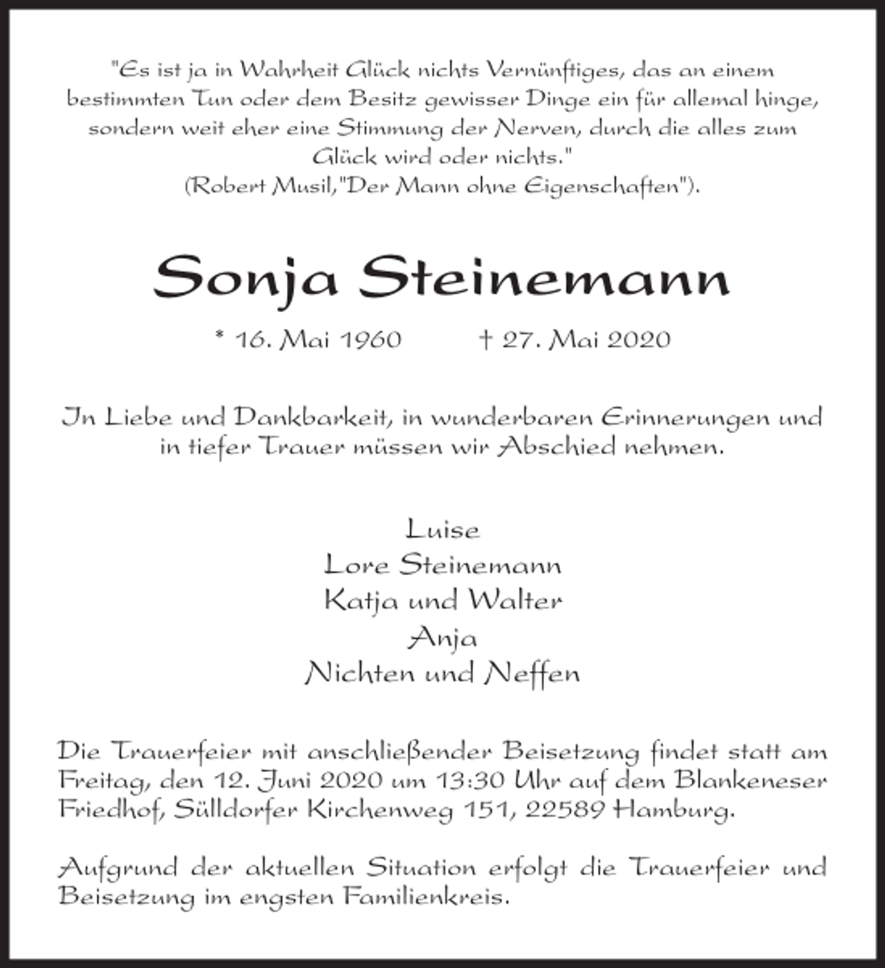 <p>"Es ist ja in Wahrheit Glück nichts Vernünftiges, das an einem<br />bestimmten Tun oder dem Besitz gewisser Dinge ein für allemal hinge, sondern weit eher eine Stimmung der Nerven, durch die alles zum Glück wird oder nichts."<br />(Robert Musil,"Der Mann ohne Eigenschaften").<br />Sonja Steinemann<br />* 16. Mai 1960 † 27. Mai 2020<br />In Liebe und Dankbarkeit, in wunderbaren Erinnerungen und in tiefer Trauer müssen wir Abschied nehmen.<br />Luise<br />Lore Steinemann<br />Katja und Walter<br />Anja<br />Nichten und Neffen<br />Die Trauerfeier mit anschließender Beisetzung findet statt am Freitag, den 12. Juni 2020 um 13:30 Uhr auf dem Blankeneser Friedhof, Sülldorfer Kirchenweg 151, 22589 Hamburg.</p>
<p>Aufgrund der aktuellen Situation erfolgt die Trauerfeier und Beisetzung im engsten Familienkreis.</p>