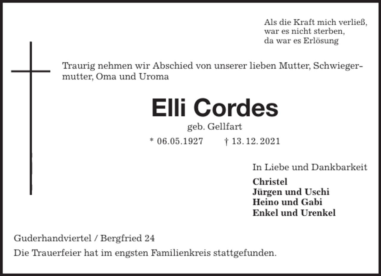 <p>Als die Kraft mich verließ,<br />war es nicht sterben,<br />da war es Erlösung<br />Traurig nehmen wir Abschied von unserer lieben Mutter, Schwiegermutter, Oma und Uroma<br />Elli Cordes<br />geb. Gellfart<br />* 06.05.1927 † 13. 12. 2021<br />In Liebe und Dankbarkeit<br />Christel<br />Jürgen und Uschi<br />Heino und Gabi<br />Enkel und Urenkel<br />Guderhandviertel / Bergfried 24<br />Die Trauerfeier hat im engsten Familienkreis stattgefunden.</p>