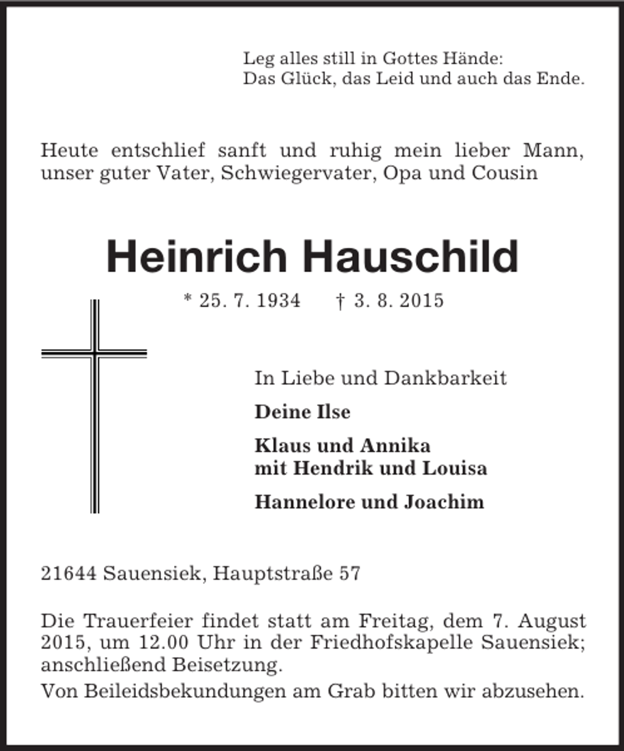 <p>Leg alles still in Gottes Hände:<br />Das Glück, das Leid und auch das Ende.<br />Heute entschlief sanft und ruhig mein lieber Mann,<br />unser guter Vater, Schwiegervater, Opa und Cousin<br />Heinrich Hauschild<br />* 25. 7. 1934 † 3. 8. 2015<br />In Liebe und Dankbarkeit<br />Deine Ilse<br />Klaus und Annika<br />mit Hendrik und Louisa<br />Hannelore und Joachim<br />21644 Sauensiek, Hauptstraße 57</p><p>Die Trauerfeier findet statt am Freitag, dem 7. August 2015, um 12.00 Uhr in der Friedhofskapelle Sauensiek; anschließend Beisetzung.<br />Von Beileidsbekundungen am Grab bitten wir abzusehen.</p>