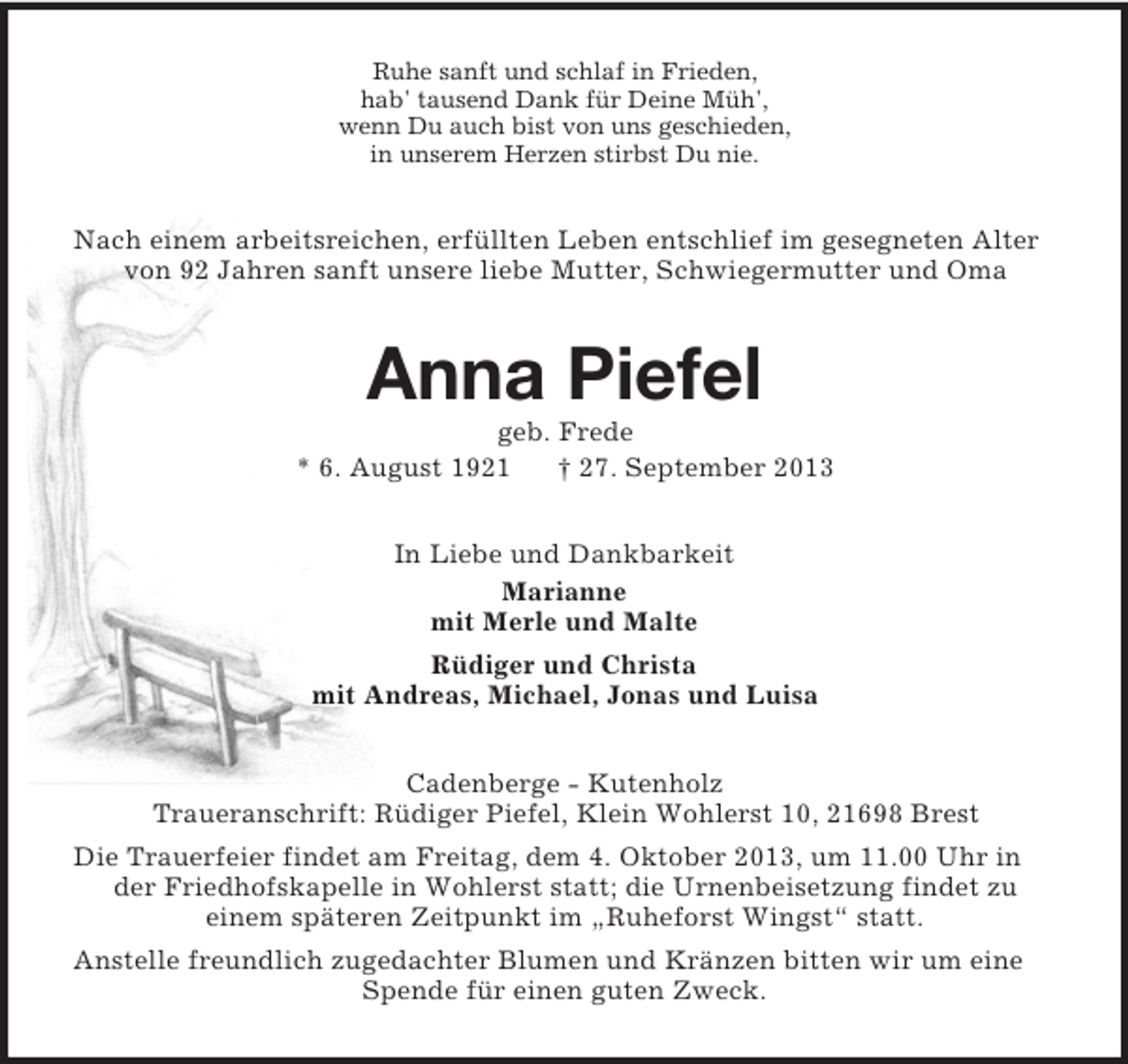 <p>Ruhe sanft und schlaf in Frieden,<br />hab' tausend Dank für Deine Müh',<br />wenn Du auch bist von uns geschieden,<br />in unserem Herzen stirbst Du nie.</p><p>Nach einem arbeitsreichen, erfüllten Leben entschlief im gesegneten Alter<br />von 92 Jahren sanft unsere liebe Mutter, Schwiegermutter und Oma</p><p>Anna Piefel<br />geb. Frede<br />* 6. August 1921<br />† 27. September 2013<br />In Liebe und Dankbarkeit<br />Marianne<br />mit Merle und Malte<br />Rüdiger und Christa<br />mit Andreas, Michael, Jonas und Luisa<br />Cadenberge - Kutenholz<br />Traueranschrift: Rüdiger Piefel, Klein Wohlerst 10, 21698 Brest<br />Die Trauerfeier findet am Freitag, dem 4. Oktober 2013, um 11.00 Uhr in<br />der Friedhofskapelle in Wohlerst statt; die Urnenbeisetzung findet zu<br />einem späteren Zeitpunkt im „Ruheforst Wingst“ statt.<br />Anstelle freundlich zugedachter Blumen und Kränzen bitten wir um eine<br />Spende für einen guten Zweck.</p>