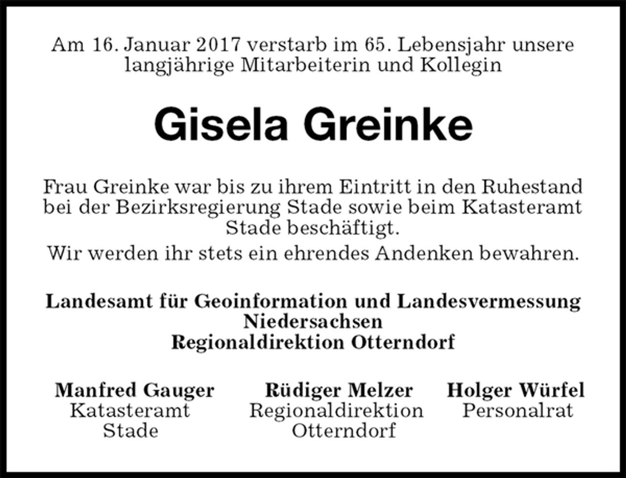 <p>Am 16. Januar 2017 verstarb im 65. Lebensjahr unsere langjährige Mitarbeiterin und Kollegin<br />Gisela Greinke<br />Frau Greinke war bis zu ihrem Eintritt in den Ruhestand bei der Bezirksregierung Stade sowie beim Katasteramt Stade beschäftigt.<br />Wir werden ihr stets ein ehrendes Andenken bewahren.<br />Landesamt für Geoinformation und Landesvermessung<br />Niedersachsen<br />Regionaldirektion Otterndorf<br />Manfred Gauger Rüdiger Melzer Holger Würfel<br />Katasteramt Regionaldirektion Personalrat<br />Stade Otterndorf</p>