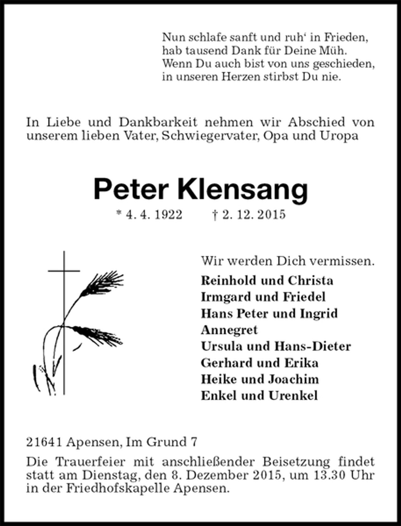 <p>Nun schlafe sanft und ruh‘ in Frieden,<br />hab tausend Dank für Deine Müh.<br />Wenn Du auch bist von uns geschieden,<br />in unseren Herzen stirbst Du nie.<br />In Liebe und Dankbarkeit nehmen wir Abschied von unserem lieben Vater, Schwiegervater, Opa und Uropa<br />Peter Klensang<br />* 4. 4. 1922 † 2. 12. 2015<br />Wir werden Dich vermissen.<br />Reinhold und Christa<br />Irmgard und Friedel<br />Hans Peter und Ingrid<br />Annegret<br />Ursula und Hans-Dieter<br />Gerhard und Erika<br />Heike und Joachim<br />Enkel und Urenkel<br />21641 Apensen, Im Grund 7<br />Die Trauerfeier mit anschließender Beisetzung findet statt am Dienstag, den 8. Dezember 2015, um 13.30 Uhr in der Friedhofskapelle Apensen.</p>