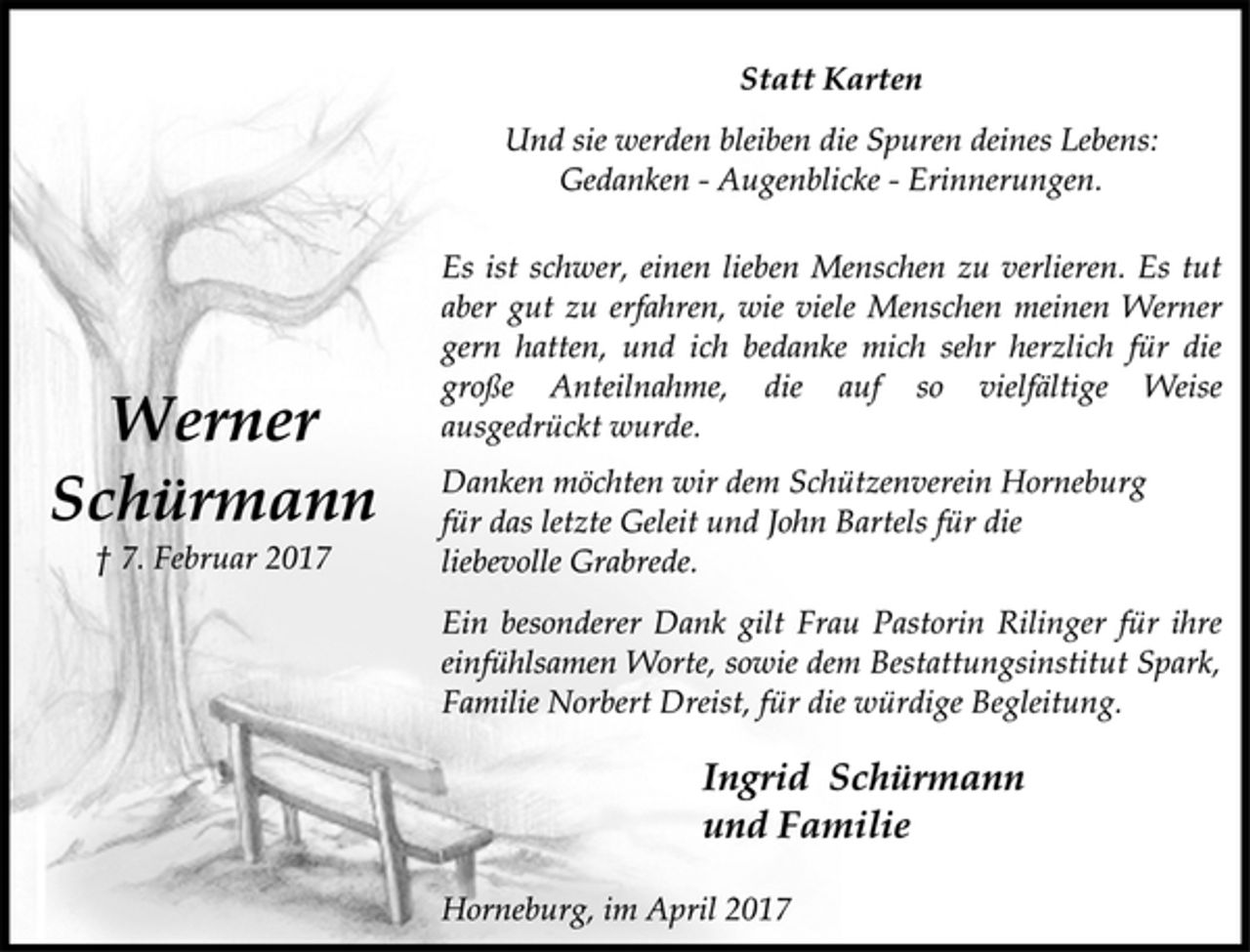 <p>Werner<br />Schürmann<br />† 7. Februar 2017</p><p>Statt Karten</p><p>Und sie werden bleiben die Spuren deines Lebens:<br />Gedanken - Augenblicke - Erinnerungen.</p><p>Es ist schwer, einen lieben Menschen zu verlieren. Es tut<br />aber gut zu erfahren, wie viele Menschen meinen Werner<br />gern hatten, und ich bedanke mich sehr herzlich für die<br />große Anteilnahme, die auf so vielfältige Weise<br />ausgedrückt wurde.</p><p>Danken möchten wir dem Schützenverein Horneburg<br />für das letzte Geleit und John Bartels für die<br />liebevolle Grabrede.</p><p>Ein besonderer Dank gilt Frau Pastorin Rilinger für ihre<br />einfühlsamen Worte, sowie dem Bestattungsinstitut Spark,<br />Familie Norbert Dreist, für die würdige Begleitung.</p><p>Ingrid Schürmann<br />und Familie</p><p>Horneburg, im April 2017</p>