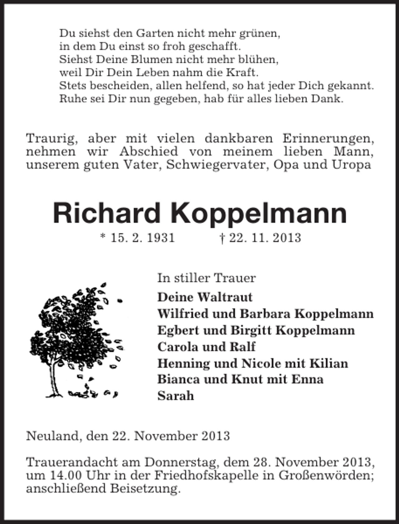 <p>Du siehst den Garten nicht mehr grünen,<br />in dem Du einst so froh geschafft.<br />Siehst Deine Blumen nicht mehr blühen,<br />weil Dir Dein Leben nahm die Kraft.<br />Stets bescheiden, allen helfend, so hat jeder Dich gekannt.<br />Ruhe sei Dir nun gegeben, hab für alles lieben Dank.<br />Traurig, aber mit vielen dankbaren Erinnerungen,<br />nehmen wir Abschied von meinem lieben Mann,<br />unserem guten Vater, Schwiegervater, Opa und Uropa<br />Richard Koppelmann<br />* 15. 2. 1931 † 22. 11. 2013<br />In stiller Trauer<br />Deine Waltraut<br />Wilfried und Barbara Koppelmann<br />Egbert und Birgitt Koppelmann<br />Carola und Ralf<br />Henning und Nicole mit Kilian<br />Bianca und Knut mit Enna<br />Sarah<br />Neuland, den 22. November 2013</p><p>Trauerandacht am Donnerstag, dem 28. November 2013, um 14.00 Uhr in der Friedhofskapelle in Großenwörden; anschließend Beisetzung.</p>