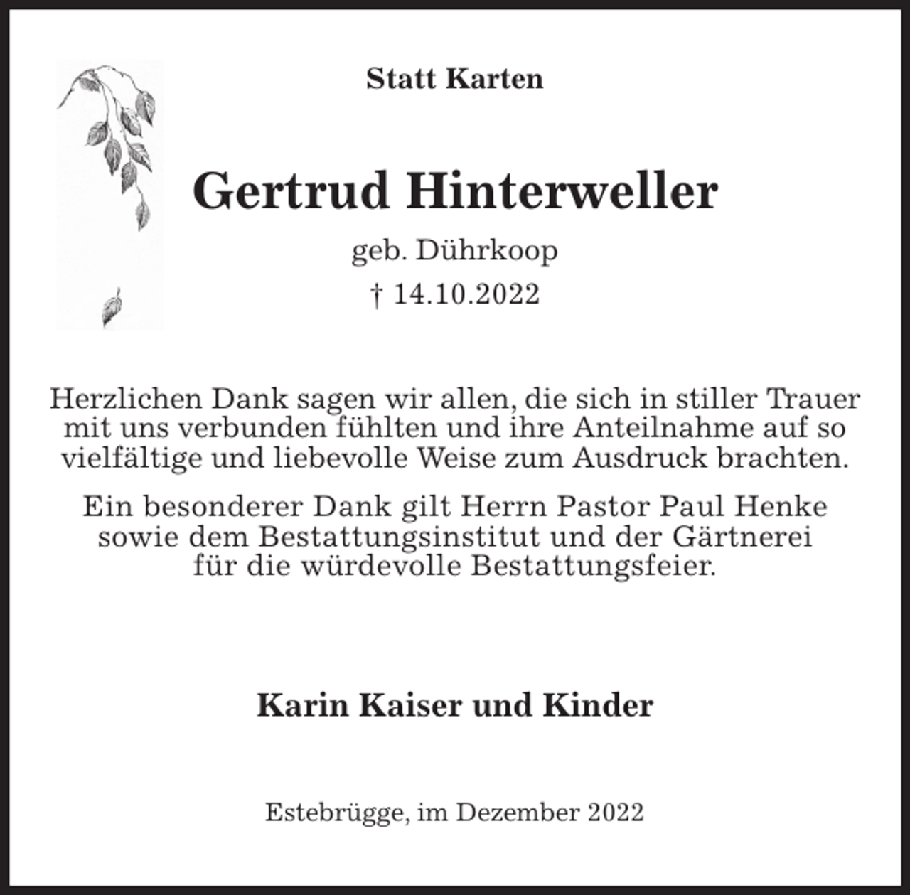 <p>Statt Karten<br />Gertrud Hinterweller<br />geb. Dührkoop<br />† 14.10.2022<br />Herzlichen Dank sagen wir allen, die sich in stiller Trauer mit uns verbunden fühlten und ihre Anteilnahme auf so vielfältige und liebevolle Weise zum Ausdruck brachten.<br />Ein besonderer Dank gilt Herrn Pastor Paul Henke<br />sowie dem Bestattungsinstitut und der Gärtnerei<br />für die würdevolle Bestattungsfeier.</p><p>Karin Kaiser und Kinder<br />Estebrügge, im Dezember 2022</p>