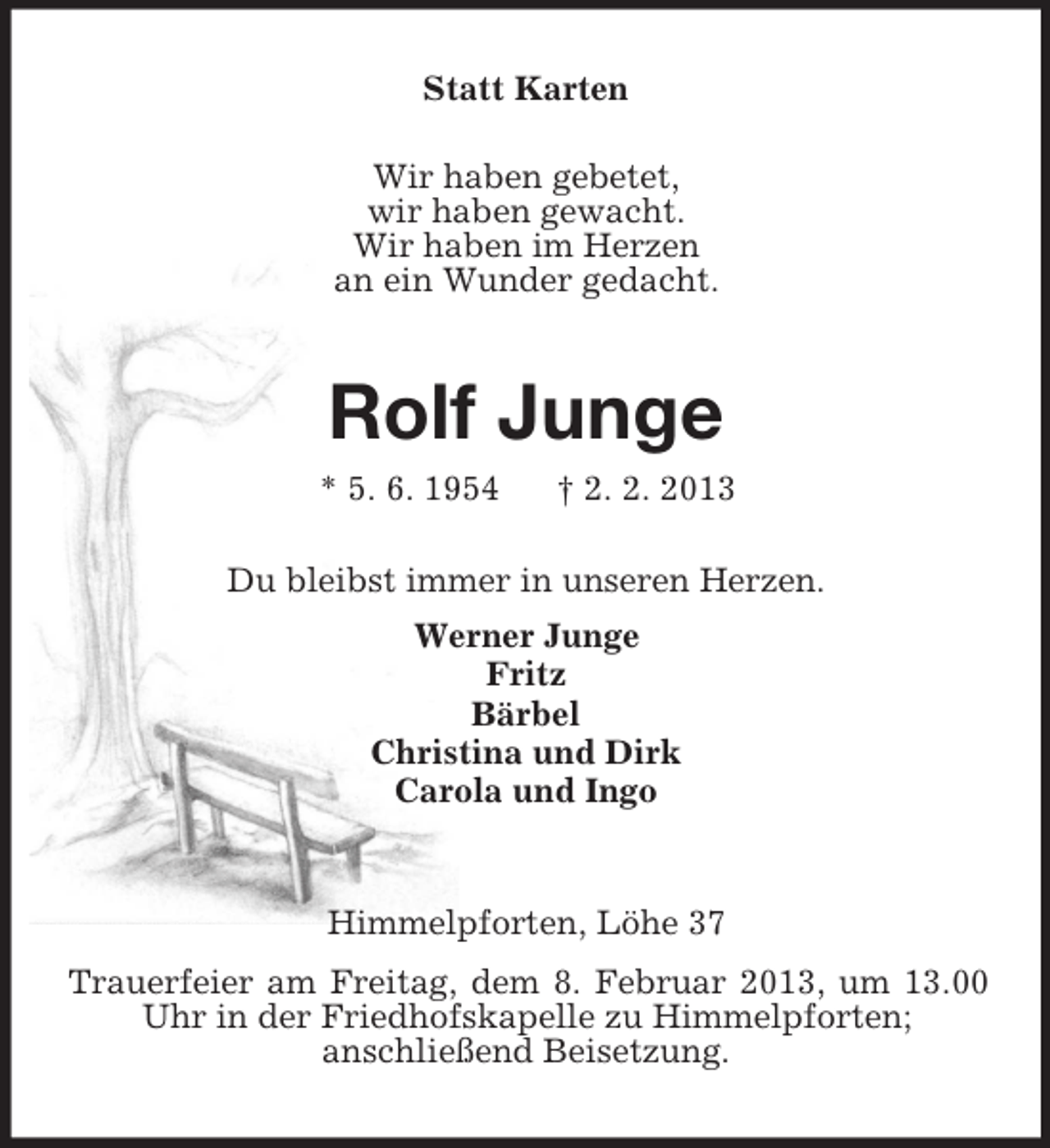 <p>Statt Karten<br />Wir haben gebetet,<br />wir haben gewacht.<br />Wir haben im Herzen<br />an ein Wunder gedacht.</p><p>Rolf Junge<br />* 5. 6. 1954</p><p>† 2. 2. 2013</p><p>Du bleibst immer in unseren Herzen.<br />Werner Junge<br />Fritz<br />Bärbel<br />Christina und Dirk<br />Carola und Ingo</p><p>Himmelpforten, Löhe 37<br />Trauerfeier am Freitag, dem 8. Februar 2013, um 13.00<br />Uhr in der Friedhofskapelle zu Himmelpforten;<br />anschließend Beisetzung.</p>
